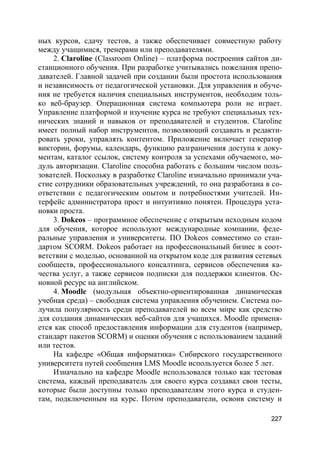 227
ных курсов, сдачу тестов, а также обеспечивает совместную работу
между учащимися, тренерами или преподавателями.
2. Claroline (Classroom Online) – платформа построения сайтов ди-
станционного обучения. При разработке учитывались пожелания препо-
давателей. Главной задачей при создании были простота использования
и независимость от педагогической установки. Для управления и обуче-
ния не требуется наличия специальных инструментов, необходим толь-
ко веб-браузер. Операционная система компьютера роли не играет.
Управление платформой и изучение курса не требуют специальных тех-
нических знаний и навыков от преподавателей и студентов. Claroline
имеет полный набор инструментов, позволяющий создавать и редакти-
ровать уроки, управлять контентом. Приложение включает генератор
викторин, форумы, календарь, функцию разграничения доступа к доку-
ментам, каталог ссылок, систему контроля за успехами обучаемого, мо-
дуль авторизации. Claroline способна работать с большим числом поль-
зователей. Поскольку в разработке Claroline изначально принимали уча-
стие сотрудники образовательных учреждений, то она разработана в со-
ответствии с педагогическим опытом и потребностями учителей. Ин-
терфейс администратора прост и интуитивно понятен. Процедура уста-
новки проста.
3. Dokeos – программное обеспечение с открытым исходным кодом
для обучения, которое используют международные компании, феде-
ральные управления и университеты. ПО Dokeos совместимо со стан-
дартом SCORM. Dokeos работает на профессиональный бизнес в соот-
ветствии с моделью, основанной на открытом коде для развития сетевых
сообществ, профессионального консалтинга, сервисов обеспечения ка-
чества услуг, а также сервисов подписки для поддержки клиентов. Ос-
новной ресурс на английском.
4. Moodle (модульная объектно-ориентированная динамическая
учебная среда) – свободная система управления обучением. Система по-
лучила популярность среди преподавателей во всем мире как средство
для создания динамических веб-сайтов для учащихся. Moodle применя-
ется как способ предоставления информации для студентов (например,
стандарт пакетов SCORM) и оценки обучения с использованием заданий
или тестов.
На кафедре «Общая информатика» Сибирского государственного
университета путей сообщения LMS Moodle используется более 5 лет.
Изначально на кафедре Moodle использовался только как тестовая
система, каждый преподаватель для своего курса создавал свои тесты,
которые были доступны только преподавателям этого курса и студен-
там, подключенным на курс. Потом преподаватели, освоив систему и
 