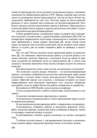 228
поняв её преимущества стали создавать полноценные курсы с лекциями,
заданиями на лабораторные работы и РГР. Правда, каждый курс состав-
лялся на усмотрение самого преподавателя, так как не было четких ме-
тодических требований на этот счет. Поэтому курсы не были единооб-
разными и часть заданий ещё оставалась не автоматизированной. Осо-
бенно страдала система выставления оценок и рейтинга. Приходилось в
отдельном файле вести журнал и вносить результаты всех работ студен-
тов, дополнительно рассчитывая рейтинг.
Сейчас разработанные электронные курсы содержат ряд стандарт-
ных модулей в соответствии с дидактическими единицами (ДЕ) ГОС по
конкретным направлением подготовки специалистов и отвечают основ-
ным требованиям к таким курсам. Благодаря ДЕ, видна четкая схема
курса, на каждую тему отводится свой срок, после которого тема закры-
вается, и студент уже не может отправить файл на проверку и выпол-
нить тест.
Что это даёт? Когда студенты видят временные рамки по выполне-
нию ДЕ, это повышает самостоятельную работу и в целом работу в те-
чение семестре, помогает бороться с плагиатом. Если по какой-то при-
чине студентом не пройдены тесты из определенных ДЕ, к зачету или
допуску к экзамену выносятся темы тестов, которые студент не освоил в
семестре.
Как преподавателю узнать темы тестов, не освоенные студентами?
Это позволяет сделать ресурс «Оценки» – это автоматизированный
журнал, в котором отображаются результаты прохождения курса всеми
студентами, а студент видит только свои результаты. Ресурс «Оценки»
служит обратной связью для студента, с помощью которого он может
корректировать своё поведение, переписать тест, доделать лаборатор-
ную работу, если не добрал баллы или работа отправлена на доработку.
Возможности LMS Moodle, используемые на кафедре:
1) вход осуществляется с любого компьютера, подключенного к ин-
тернет;
2) наличие интерактивных практикумов и лекции;
3) возможность индивидуального темпа прохождения курса соглас-
но временным рамкам;
4) дистанционное рецензирование работ, отправленных на проверку;
5) возможность отправить работы в различных форматах (текст,
файл, несколько файлов, задание вне сайта, сообщение в форуме, запись
в глоссарии, открытый вопрос в тестах);
6) дублирование типовых курсов созданных на основе стандартов
ГОС;
7) гибкая система оценок, с настраиваемыми шкалами и возможно-
стью задания правил выведения промежуточных и итоговых оценок.
 