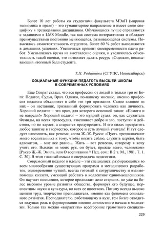 229
Более 10 лет работы со студентами факультета МЭиП (мировая
экономика и право) – это гуманитарное направление и имеет свою спе-
цифику в преподавании дисциплины. Обучающиеся лучше справляются
с заданиями в LMS Moodle, так как система интерактивная и обладает
преимуществами постоянно меняющейся, развивающейся системы. По-
высилась самостоятельность студентов, более 60 % работ выполняются
в домашних условиях. Увеличился процент своевременности сдачи ра-
бот. Уменьшилось время на выставление оценки, и увеличилась объек-
тивность такой оценки, это позволяет делать ресурс «Оценки», показы-
вающий итоговый балл студента.
Т.П. Родионова (СГУПС, Новосибирск)
СОЦИАЛЬНЫЕ ФУНКЦИИ ПЕДАГОГА ВЫСШЕЙ ШКОЛЫ
В СОВРЕМЕННЫХ УСЛОВИЯХ
Еще Сократ сказал, что все профессии от людей и только три от Бо-
га: Педагог, Судья, Врач. Однако, по-нашему мнению, именно профес-
сия педагога объединяет в себе эти три призвания. Самое главное из
них – он наставник, призванный формировать человека как личность.
Хороший педагог – это врач, для которого основной закон: «Помоги и
не навреди!» Хороший педагог – это мудрый судья, он, как служитель
Фемиды, на весах правосудия, взвешивает добро и зло, поступки и дей-
ствия, но не карает, а старается предупредить. В его силах превратить
любое занятие в творчество, которое и есть лучший учитель! И тут сле-
дует напомнить, как резюме, слова Ж.-Ж. Руссо: «Пусть предназначают
моего воспитанника к тому, чтобы носить саблю, служить церкви, быть
адвокатом, – мне все равно… Жить – вот ремесло, которому я хочу
учить его. Выходя из моих рук, он будет, прежде всего, человеком»
[Руссо Ж.-Ж. Эмиль, или О воспитании // Пед. соч.: В 2 т. М., 1981. Т. 1.
С. 30]. В этом главный смысл и сверхзадача педагогики.
Современный педагог в идеале – это специалист, разбирающийся во
всем многообразии существующих программ и методических разрабо-
ток, одновременно чуткий, всегда готовый к сотрудничеству и взаимо-
помощи коллега, умеющий работать в коллективе единомышленников.
Он научает поколение, которое продолжит дело старших, но уже на бо-
лее высоком уровне развития общества, формируя его будущее, пер-
спективы науки и культуры, во всех ее ипостасях. Потому всегда высоко
ценили труд, творчество преподавателя, именно как феномена социаль-
ного развития. Преподавателю, работающему в вузе, тем более отводит-
ся ведущая роль в формировании именно личностного начала в молоде-
жи. Только так можно «вырастить» всесторонне грамотного специали-
 