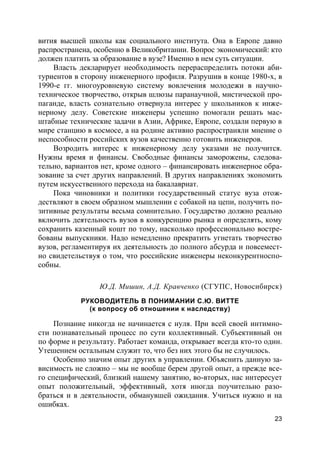 23
вития высшей школы как социального института. Она в Европе давно
распространена, особенно в Великобритании. Вопрос экономический: кто
должен платить за образование в вузе? Именно в нем суть ситуации.
Власть декларирует необходимость перераспределить потоки аби-
туриентов в сторону инженерного профиля. Разрушив в конце 1980-х, в
1990-е гг. многоуровневую систему вовлечения молодежи в научно-
техническое творчество, открыв шлюзы паранаучной, мистической про-
паганде, власть сознательно отвернула интерес у школьников к инже-
нерному делу. Советские инженеры успешно помогали решать мас-
штабные технические задачи в Азии, Африке, Европе, создали первую в
мире станцию в космосе, а на родине активно распространяли мнение о
неспособности российских вузов качественно готовить инженеров.
Возродить интерес к инженерному делу указами не получится.
Нужны время и финансы. Свободные финансы заморожены, следова-
тельно, вариантов нет, кроме одного – финансировать инженерное обра-
зование за счет других направлений. В других направлениях экономить
путем искусственного перехода на бакалавриат.
Пока чиновники и политики государственный статус вуза отож-
дествляют в своем образном мышлении с собакой на цепи, получить по-
зитивные результаты весьма сомнительно. Государство должно реально
включить деятельность вузов в конкуренцию рынка и определять, кому
сохранить казенный кошт по тому, насколько профессионально востре-
бованы выпускники. Надо немедленно прекратить угнетать творчество
вузов, регламентируя их деятельность до полного абсурда и повсемест-
но свидетельствуя о том, что российские инженеры неконкурентноспо-
собны.
Ю.Д. Мишин, А.Д. Кравченко (СГУПС, Новосибирск)
РУКОВОДИТЕЛЬ В ПОНИМАНИИ С.Ю. ВИТТЕ
(к вопросу об отношении к наследству)
Познание никогда не начинается с нуля. При всей своей интимно-
сти познавательный процесс по сути коллективный. Субъективный он
по форме и результату. Работает команда, открывает всегда кто-то один.
Утешением остальным служит то, что без них этого бы не случилось.
Особенно значим опыт других в управлении. Объяснить данную за-
висимость не сложно – мы не вообще берем другой опыт, а прежде все-
го специфический, близкий нашему занятию, во-вторых, нас интересует
опыт положительный, эффективный, хотя иногда поучительно разо-
браться и в деятельности, обманувшей ожидания. Учиться нужно и на
ошибках.
 