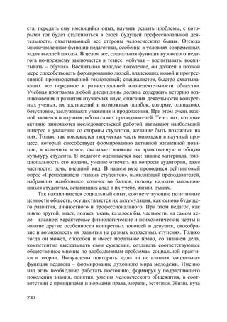 230
ста, передать ему имеющийся опыт, научить решать проблемы, с кото-
рыми тот будет сталкиваться в своей будущей профессиональной дея-
тельности, охватывающей все стороны человеческого бытия. Отсюда
многочисленные функции педагогики, особенно в условиях современных
задач высшей школы. В целом же, социальная функция вузовского педа-
гога по-прежнему заключается в тезисе: «обучая – воспитывать, воспи-
тывать – обучая». Воспитывая молодое поколение, он должен в полной
мере способствовать формированию людей, владеющих новой и прогрес-
сивной производственной технологией; специалистов, быстро схватыва-
ющих все передовое в разносторонней жизнедеятельности общества.
Учебная программа любой дисциплины должна содержать историю воз-
никновения и развития изучаемых наук, описания деятельности конкрет-
ных ученых, их достижений и возможных ошибок, которые, одинаково,
безусловно, заслуживают уважения и продолжения. При этом очень важ-
ной является и научная работа самих преподавателей. Те из них, которые
активно занимаются исследовательской работой, вызывают наибольший
интерес и уважение со стороны студентов, желание быть похожими на
них. Только так вовлекается творческая часть молодежи в научный про-
цесс, который способствует формированию активной жизненной пози-
ции, в конечном итоге, оказывает влияние на нравственную и общую
культуру студента. В педагоге оценивается все: знание материала, эмо-
циональность его подачи, умение отвечать на вопросы аудитории, даже
частности: речь, внешний вид. В нашем вузе проводится рейтинговый
опрос «Преподаватель глазами студентов», выявляющий преподавателей,
набравших наибольшее количество баллов, потому надолго запомнив-
шихся студентам, оставивших след в их учебе, жизни, душах.
Так накапливается социальный опыт, соответствующие позитивные
ценности обществ, осуществляется их аккумуляция, как основа будуще-
го развития, личностного и профессионального. При этом педагог, как
никто другой, знает, должен знать, казалось бы, частности, на самом де-
ле – главное: характерные физиологические и психологические черты и
многие другие особенности конкретных юношей и девушек, своеобра-
зие и возможность их развития на разных возрастных ступенях. Только
тогда он может, способен и имеет моральное право, со знанием дела,
компетентно высказывать свои суждения, создавать соответствующее
общественное мнение по злободневным проблемам социальной практи-
ки и теории. Вынуждены повторить: едва ли не главная, социальная
функция педагога – формирование духовного мира молодежи. Именно
над этим необходимо работать постоянно, формируя у подрастающего
поколения знания, понятия, умения человеческого общежития, в соот-
ветствии с принципами и нормами права, морали, эстетики. Жизнь вуза
 