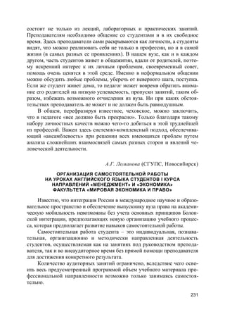 231
состоит не только из лекций, лабораторных и практических занятий.
Преподавателям необходимо общение со студентами и в их свободное
время. Здесь преподаватели сами раскрываются как личности, а студенты
видят, что можно реализовать себя не только в профессии, но и в самой
жизни (в самых разных ее проявлениях). В нашем вузе, как и в каждом
другом, часть студентов живет в общежитии, вдали от родителей, поэто-
му искренний интерес к их личным проблемам, своевременный совет,
помощь очень ценятся в этой среде. Именно в неформальном общении
можно обсудить любые проблемы, уберечь от неверного шага, поступка.
Если же студент живет дома, то педагог может вовремя обратить внима-
ние его родителей на низкую успеваемость, пропуски занятий, таким об-
разом, избежать возможного отчисления из вуза. Ни при каких обстоя-
тельствах преподаватель не может и не должен быть равнодушным.
В общем, перефразируя известное, чеховское, можно заключить,
что в педагоге «все должно быть прекрасно». Только благодаря такому
набору личностных качеств можно чего-то добиться в этой труднейшей
из профессий. Важен здесь системно-комплексный подход, обеспечива-
ющий «ансамблевость» при решении всех имеющихся проблем путем
анализа сложнейших взаимосвязей самых разных сторон и явлений че-
ловеческой деятельности.
А.Г. Ломанова (СГУПС, Новосибирск)
ОРГАНИЗАЦИЯ САМОСТОЯТЕЛЬНОЙ РАБОТЫ
НА УРОКАХ АНГЛИЙСКОГО ЯЗЫКА СТУДЕНТОВ I КУРСА
НАПРАВЛЕНИЙ «МЕНЕДЖМЕНТ» И «ЭКОНОМИКА»
ФАКУЛЬТЕТА «МИРОВАЯ ЭКОНОМИКА И ПРАВО»
Известно, что интеграция России в международное научное и образо-
вательное пространство и обеспечение выпускнику вуза права на академи-
ческую мобильность невозможны без учета основных принципов Болон-
ской интеграции, предполагающих новую организацию учебного процес-
са, которая предполагает развитие навыков самостоятельной работы.
Самостоятельная работа студента – это индивидуальная, познава-
тельная, организационно и методически направленная деятельность
студентов, осуществляемая как на занятиях под руководством препода-
вателя, так и во внеаудиторное время без прямой помощи преподавателя
для достижения конкретного результата.
Количество аудиторных занятий ограничено, вследствие чего осво-
ить весь предусмотренный программой объем учебного материала про-
фессиональной направленности возможно только занимаясь самостоя-
тельно.
 