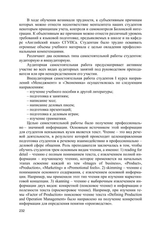 232
В ходе обучения возникали трудности, к субъективным причинам
которых можно отнести несоответствие менталитета наших студентов
некоторым принципам учета, контроля и самоконтроля Болонской инте-
грации. К объективным же причинам можно отнести различный уровень
требований к языковой подготовке, предъявляемых в школе и на кафед-
ре «Английский язык» СГУПСа. Студентам было трудно осваивать
огромные объемы учебного материала с целью овладения профессио-
нальными компетенциями.
Различают два основных типа самостоятельной работы студентов:
аудиторную и внеаудиторную.
Аудиторная самостоятельная работа предусматривает активное
участие во всех видах аудиторных занятий под руководством препода-
вателя или при непосредственном его участии.
Внеаудиторная самостоятельная работа студентов I курса направ-
лений «Менеджмент» и «Экономика» осуществлялась по следующим
направлениям:
– изучение учебного пособия и другой литературы;
– подготовка к занятиям;
– написание эссе;
– написание деловых писем;
– подготовка презентаций;
– подготовка к деловым играм;
– изучение грамматики.
Целью самостоятельной работы было получение профессиональ-
но – значимой информации. Основным источником этой информации
для студентов неязыковых вузов является текст. Чтение – это вид рече-
вой деятельности, в результате которой происходит целенаправленная
подготовка студентов к речевому взаимодействию в профессионально –
деловой сфере общения. Роль преподавателя заключалась в том, чтобы
обучить студентов трем основным видам чтения, а именно: 1) reading for
detail – чтению с полным пониманием текста, с извлечением полной ин-
формации – изучающему чтению, которое применяется на начальных
этапах освоение каждой из тем «Images of business», «Product»,
«Production», «Marketing» и «Promotional fools». 2) skimming – чтению с
пониманием основного содержания, с извлечением основной информа-
ции. Например, мы применили этот тип чтения при изучении маркетин-
говой концепции. 3) skаnning – чтению с выборочным извлечением ин-
формации двух видов: конкретной (поисковое чтение) и информации о
полезности текста (просмотровое чтение). Например, при изучении те-
мы «Factor of Production» поисковое чтение текста «Defining Production
and Operation Management» было направлено на получение конкретной
информации для определения понятия «производство».
 