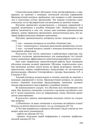 233
Самостоятельная работа обучаемых четко контролировалась и про-
верялась на занятиях с помощью логической системы упражнений.
Промежуточный контроль пройденных тем содержал в себе написание
эссе и подготовку устных презентаций. Эти задания готовились само-
стоятельно, но по предварительно составленным на занятиях планам.
Изучение грамматики осуществлялось с помощью упражнений и
заданий, включенных в пособие «Grammar Lab». Необходимость этой
работы заключается в том, что, только зная основные грамматические
правила, можно правильно организовать монологическую речь, без ко-
торой профессиональное общение невозможно.
Изучение грамматического материала велось внеаудиторно в три
этапа:
1 этап – освоение материала по пособию «Grammar Lab».
2 этап – самоконтроль с помощью выполнения проверочных тестов.
3 этап – тестовый контроль знаний с помощью возможностей муль-
тимедийной лаборатории.
Результаты этих тестов заносились в рейтинговую структуру дея-
тельности студентов, предназначенную для самоконтроля, что способ-
ствует повышению эффективности самостоятельной работы студентов.
Еще одно направление самостоятельной работы было посвящено
обучению основам деловой переписки. Обучение теоретическим осно-
вам написания деловых писем велось во время аудиторных занятий, а
практические навыки отрабатывались внеаудиторно по методическим
рекомендациям «Business Correspondence» (авторы Башловкина А.Р. и
Сенкевич Г.М.).
Текущий контроль осуществлялся в течение семестра на занятиях с
помощью упражнений и тестов. Промежуточный контроль по данному
аспекту языковой подготовки предусматривал написание делового
письма определенного типа в формате служебной записки.
Из вышесказанного следует, что обучение шло интенсивными тем-
пами. Как менялось отношение студентов к изучению английского язы-
ка? С целью выяснения этого на завершающих этапах обучения прово-
дилось анкетирование.
В результате данного анкетирования получены ответы на следую-
щие вопросы:
1) Изменилось ли ваше отношение к изучению английского языка?
Ответы студентов свидетельствуют, что да, изменилось (81 %).
2) Что вам понравилось в процессе обучение? Среди ответов на этот
вопрос чаще всего упоминаются:
– работа на занятиях (43 %);
– процесс получения новой информации и освоение профессио-
нальной лексики (22 %);
 