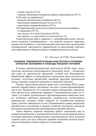 234
– чтение текстов (15 %);
– хорошее объяснение материала и работа преподавателя (20 %).
3) Что вам не понравилось?
– большие объемы нового материала (44 %);
– выполнение грамматических тестов (22 %);
– выполнение домашней работы (19 %).
4) Охарактеризуйте результаты своей самостоятельной работы:
– я справляюсь (55 %);
– мне трудно, но у меня получается (44 %);
– мне трудно, и у меня ничего не получается (1 %).
Самостоятельная работа приводит к самообразовательной деятель-
ности студентов. Самообразование – это качество личности, характери-
зующие её способность к систематической самостоятельно организуемой
познавательной деятельности, направленной на продолжение собствен-
ного образования в общекультурном и профессиональном аспектах.
В.Г. Котляров (СГУПС, Новосибирск)
УСИЛЕНИЕ ТАМОЖЕННОЙ ФУНКЦИИ ВЭД РОССИИ В УСЛОВИЯХ
ОТКРЫТОЙ ЭКОНОМИКИ И СВОБОДЫ ВНЕШНЕЙ ТОРГОВЛИ
В основе внешнеэкономической деятельности (ВЭД) лежат эконо-
мические механизмы международного разделения труда – специализа-
ция стран по производству продукции, которой они обмениваются.
Наибольший эффект от международного разделения труда достигается в
условиях отсутствия препятствий движению факторов производства
между странами, открытой экономики и свободной торговли.
Однако, предоставляя равные права всем участникам ВЭД, совре-
менный мировой рынок предъявляет жесткие условия функционирова-
ния в нем. Проявляется это в высоком уровне конкуренции, определяе-
мом, прежде всего, развитыми странами. У развивающихся стран, не го-
товых к условиям экономического функционирования свободного рын-
ка, возникают проблемы разрушения сложившегося отечественного
производства, создания новых отраслей по потребностям развитых
стран, усиление зависимости от них. Развивающиеся страны вынуждены
продвигаться к интеграции в мировое хозяйство постепенно, используя
различные инструменты регламентирования внешней торговли.
Таким образом, открытая экономика требует взвешенных мер во
внешнеэкономической и таможенной политике на основе рационального
сочетания принципов либерализации и протекционизма. Хотя, конечной
главной целью для всех субъектов мировой экономики остается макси-
мально возможная степень открытости экономики.
 