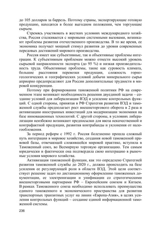 236
до 105 долларов за баррель. Поэтому страны, экспортирующие готовую
продукцию, находятся в более выгодном положении, чем торгующие
сырьем.
Стремясь участвовать в жестких условиях международного хозяй-
ства, Россия сталкивается с мировыми системными вызовами, возника-
ют проблемы развития отечественного производства. В то же время, ее
экономика получает мощный стимул развития до уровня современных
передовых достижений мирового производства.
Россия имеет как субъективные, так и объективные проблемы инте-
грации. К субъективным проблемам можно отнести высокий уровень
сырьевой направленности экспорта (до 95 %) и низкая производитель-
ность труда. Объективные проблемы, такие как суровость климата,
большие расстояния перевозки продукции, сложность горно-
геологических и географических условий добычи минерального сырья
априорно предопределяют для России дополнительные трудности в ми-
ровой конкуренции.
Поэтому при формировании таможенной политики РФ на совре-
менном этапе возникает необходимость решения двуединой задачи – со-
здание условий для либерализации ВЭД и усиление контрольных функ-
ций. С одной стороны, принятая в РФ Стратегия развития ВЭД и тамо-
женной службы предполагает рост внешнеторгового оборота в 2 раза и
активизацию иностранных инвестиций для модернизации экономики на
базе инновационных технологий. С другой стороны, в условиях либера-
лизации неизбежно возникают предпосылки для ввоза некачественной и
контрафактной продукции, развития контрабанды и уклонения от нало-
гообложения.
За период реформ с 1992 г. Россия болезненно прошла сложный
путь интеграции в мировое хозяйство, создания новой таможенной пра-
вовой базы, отвечающей сложившейся мировой практике, вступила в
Таможенный союз, во Всемирную торговую организацию. Тем самым
юридически и фактически она подтвердила свою интеграцию в рыноч-
ные условия мирового хозяйства.
Активизация таможенной функции, как это определено Стратегией
развития таможенной службы до 2020 г., должна происходить на базе
усиления ее регулирующей роли в области ВЭД. Этой цели соответ-
ствует решение задач по дистанционному оформлению таможенных до-
кументации, ее электронизации и унификации со стратегическими
внешнеторговыми партнерами РФ – Европейским союзом и Китаем.
В рамках Таможенного союза необходимо использовать преимущества
единого таможенного и экономического пространства для развития
транспортных транзитных услуг на линии «Европа-Азия», в целях уси-
ления контрольных функций – создание единой информационной тамо-
женной системы.
 