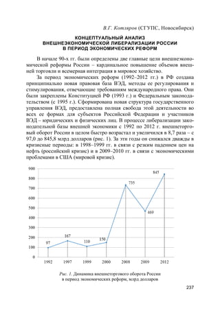 237
В.Г. Котляров (СГУПС, Новосибирск)
КОНЦЕПТУАЛЬНЫЙ АНАЛИЗ
ВНЕШНЕЭКОНОМИЧЕСКОЙ ЛИБЕРАЛИЗАЦИИ РОССИИ
В ПЕРИОД ЭКОНОМИЧЕСКИХ РЕФОРМ
В начале 90-х гг. были определены две главные цели внешнеэконо-
мической реформы России – кардинальное повышение объемов внеш-
ней торговли и всемерная интеграция в мировое хозяйство.
За период экономических реформ (1992–2012 гг.) в РФ создана
принципиально новая правовая база ВЭД, методы ее регулирования и
стимулирования, отвечающие требованиям международного права. Они
были закреплены Конституцией РФ (1993 г.) и Федеральным законода-
тельством (с 1995 г.). Сформирована новая структура государственного
управления ВЭД, предоставлена полная свобода этой деятельности во
всех ее формах для субъектов Российской Федерации и участников
ВЭД – юридических и физических лиц. В процессе либерализации зако-
нодательной базы внешней экономики с 1992 по 2012 г. внешнеторго-
вый оборот России в целом быстро возрастал и увеличился в 8,7 раза – с
97,0 до 845,8 млрд долларов (рис. 1). За эти годы он снижался дважды в
кризисные периоды: в 1998–1999 гг. в связи с резким падением цен на
нефть (российский кризис) и в 2009–2010 гг. в связи с экономическими
проблемами в США (мировой кризис).
Рис. 1. Динамика внешнеторгового оборота России
в период экономических реформ, млрд долларов
 