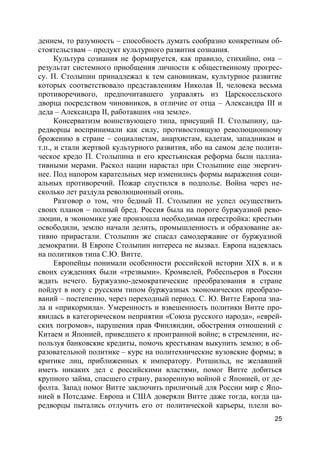 25
дением, то разумность – способность думать сообразно конкретным об-
стоятельствам – продукт культурного развития сознания.
Культура сознания не формируется, как правило, стихийно, она –
результат системного приобщения личности к общественному прогрес-
су. П. Столыпин принадлежал к тем сановникам, культурное развитие
которых соответствовало представлениям Николая II, человека весьма
противоречивого, предпочитавшего управлять из Царскосельского
дворца посредством чиновников, в отличие от отца – Александра III и
деда – Александра II, работавших «на земле».
Консерватизм воинствующего типа, присущий П. Столыпину, ца-
редворцы воспринимали как силу, противостоящую революционному
брожению в стране – социалистам, анархистам, кадетам, западникам и
т.п., и стали жертвой культурного развития, ибо на самом деле полити-
ческое кредо П. Столыпина и его крестьянская реформа были паллиа-
тивными мерами. Раскол нации нарастал при Столыпине еще энергич-
нее. Под напором карательных мер изменились формы выражения соци-
альных противоречий. Пожар спустился в подполье. Война через не-
сколько лет раздула революционный огонь.
Разговор о том, что бедный П. Столыпин не успел осуществить
своих планов – полный бред. Россия была на пороге буржуазной рево-
люции, в экономике уже произошла необходимая перестройка: крестьян
освободили, землю начали делить, промышленность и образование ак-
тивно прирастали. Столыпин же спасал самодержавие от буржуазной
демократии. В Европе Столыпин интереса не вызвал. Европа надеялась
на политиков типа С.Ю. Витте.
Европейцы понимали особенности российской истории XIX в. и в
своих суждениях были «трезвыми». Кромвелей, Робеспьеров в России
ждать нечего. Буржуазно-демократические преобразования в стране
пойдут в ногу с русским типом буржуазных экономических преобразо-
ваний – постепенно, через переходный период. С. Ю. Витте Европа зна-
ла и «прикормила». Умеренность и взвешенность политики Витте про-
явилась в категорическом неприятии «Союза русского народа», «еврей-
ских погромов», нарушения прав Финляндии, обострения отношений с
Китаем и Японией, приведшего к проигранной войне; в стремлении, ис-
пользуя банковские кредиты, помочь крестьянам выкупить землю; в об-
разовательной политике – курс на политехнические вузовские формы; в
критике лиц, приближенных к императору. Ротшильд, не желавший
иметь никаких дел с российскими властями, помог Витте добиться
крупного займа, спасшего страну, разоренную войной с Японией, от де-
фолта. Запад помог Витте заключить приличный для России мир с Япо-
нией в Потсдаме. Европа и США доверяли Витте даже тогда, когда ца-
редворцы пытались отлучить его от политической карьеры, плели во-
 
