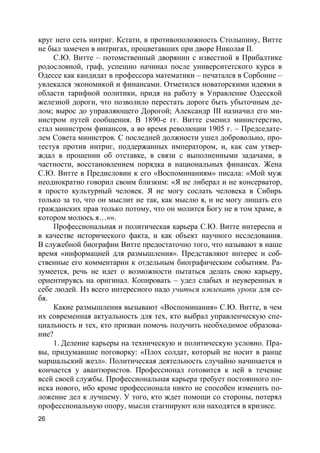 26
круг него сеть интриг. Кстати, в противоположность Столыпину, Витте
не был замечен в интригах, процветавших при дворе Николая II.
С.Ю. Витте – потомственный дворянин с известной в Прибалтике
родословной, граф, успешно начинал после университетского курса в
Одессе как кандидат в профессора математики – печатался в Сорбонне –
увлекался экономикой и финансами. Отметился новаторскими идеями в
области тарифной политики, придя на работу в Управление Одесской
железной дороги, что позволило перестать дороге быть убыточным де-
лом; вырос до управляющего Дорогой; Александр III назначил его ми-
нистром путей сообщения. В 1890-е гг. Витте сменил министерство,
стал министром финансов, а во время революции 1905 г. – Председате-
лем Совета министров. С последней должности ушел добровольно, про-
тестуя против интриг, поддержанных императором, и, как сам утвер-
ждал в прошении об отставке, в связи с выполненными задачами, в
частности, восстановлением порядка в национальных финансах. Жена
С.Ю. Витте в Предисловии к его «Воспоминаниям» писала: «Мой муж
неоднократно говорил своим близким: «Я не либерал и не консерватор,
я просто культурный человек. Я не могу сослать человека в Сибирь
только за то, что он мыслит не так, как мыслю я, и не могу лишать его
гражданских прав только потому, что он молится Богу не в том храме, в
котором молюсь я…»».
Профессиональная и политическая карьера С.Ю. Витте интересна и
в качестве исторического факта, и как объект научного исследования.
В служебной биографии Витте предостаточно того, что называют в наше
время «информацией для размышления». Представляют интерес и соб-
ственные его комментарии к отдельным биографическим событиям. Ра-
зумеется, речь не идет о возможности пытаться делать свою карьеру,
ориентируясь на оригинал. Копировать – удел слабых и неуверенных в
себе людей. Из всего интересного надо учиться извлекать уроки для се-
бя.
Какие размышления вызывают «Воспоминания» С.Ю. Витте, в чем
их современная актуальность для тех, кто выбрал управленческую спе-
циальность и тех, кто призван помочь получить необходимое образова-
ние?
1. Деление карьеры на техническую и политическую условно. Пра-
вы, придумавшие поговорку: «Плох солдат, который не носит в ранце
маршальский жезл». Политическая деятельность случайно начинается и
кончается у авантюристов. Профессионал готовится к ней в течение
всей своей службы. Профессиональная карьера требует постоянного по-
иска нового, ибо кроме профессионала никто не способен изменить по-
ложение дел к лучшему. У того, кто ждет помощи со стороны, потерял
профессиональную опору, мысли стагнируют или находятся в кризисе.
 