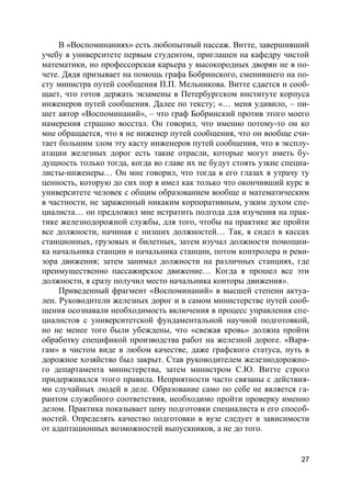 27
В «Воспоминаниях» есть любопытный пассаж. Витте, завершивший
учебу в университете первым студентом, приглашен на кафедру чистой
математики, но профессорская карьера у высокородных дворян не в по-
чете. Дядя призывает на помощь графа Бобринского, сменившего на по-
сту министра путей сообщения П.П. Мельникова. Витте сдается и сооб-
щает, что готов держать экзамены в Петербургском институте корпуса
инженеров путей сообщения. Далее по тексту; «… меня удивило, – пи-
шет автор «Воспоминаний», – что граф Бобринский против этого моего
намерения страшно восстал. Он говорил, что именно потому-то он ко
мне обращается, что я не инженер путей сообщения, что он вообще счи-
тает большим злом эту касту инженеров путей сообщения, что в эксплу-
атации железных дорог есть такие отрасли, которые могут иметь бу-
дущность только тогда, когда во главе их не будут стоять узкие специа-
листы-инженеры… Он мне говорил, что тогда в его глазах я утрачу ту
ценность, которую до сих пор я имел как только что окончивший курс в
университете человек с общим образованием вообще и математическим
в частности, не зараженный никаким корпоративным, узким духом спе-
циалиста… он предложил мне истратить полгода для изучения на прак-
тике железнодорожной службы, для того, чтобы на практике же пройти
все должности, начиная с низших должностей… Так, я сидел в кассах
станционных, грузовых и билетных, затем изучал должности помощни-
ка начальника станции и начальника станции, потом контролера и реви-
зора движения; затем занимал должности на различных станциях, где
преимущественно пассажирское движение… Когда я прошел все эти
должности, я сразу получил место начальника конторы движения».
Приведенный фрагмент «Воспоминаний» в высшей степени актуа-
лен. Руководители железных дорог и в самом министерстве путей сооб-
щения осознавали необходимость включения в процесс управления спе-
циалистов с университетской фундаментальной научной подготовкой,
но не менее того были убеждены, что «свежая кровь» должна пройти
обработку спецификой производства работ на железной дороге. «Варя-
гам» в чистом виде в любом качестве, даже графского статуса, путь в
дорожное хозяйство был закрыт. Став руководителем железнодорожно-
го департамента министерства, затем министром С.Ю. Витте строго
придерживался этого правила. Неприятности часто связаны с действия-
ми случайных людей в деле. Образование само по себе не является га-
рантом служебного соответствия, необходимо пройти проверку именно
делом. Практика показывает цену подготовки специалиста и его способ-
ностей. Определять качество подготовки в вузе следует в зависимости
от адаптационных возможностей выпускников, а не до того.
 