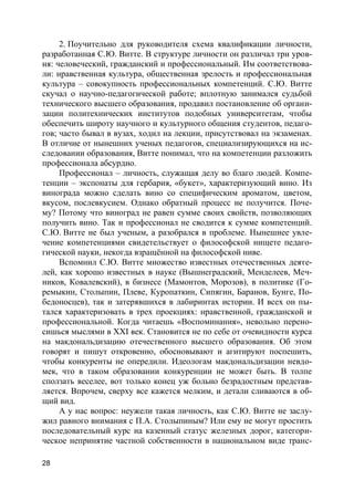 28
2. Поучительно для руководителя схема квалификации личности,
разработанная С.Ю. Витте. В структуре личности он различал три уров-
ня: человеческий, гражданский и профессиональный. Им соответствова-
ли: нравственная культура, общественная зрелость и профессиональная
культура – совокупность профессиональных компетенций. С.Ю. Витте
скучал о научно-педагогической работе; вплотную занимался судьбой
технического высшего образования, продавил постановление об органи-
зации политехнических институтов подобных университетам, чтобы
обеспечить широту научного и культурного общения студентов, педаго-
гов; часто бывал в вузах, ходил на лекции, присутствовал на экзаменах.
В отличие от нынешних ученых педагогов, специализирующихся на ис-
следовании образования, Витте понимал, что на компетенции разложить
профессионала абсурдно.
Профессионал – личность, служащая делу во благо людей. Компе-
тенции – экспонаты для гербария, «букет», характеризующий вино. Из
винограда можно сделать вино со специфическим ароматом, цветом,
вкусом, послевкусием. Однако обратный процесс не получится. Поче-
му? Потому что виноград не равен сумме своих свойств, позволяющих
получить вино. Так и профессионал не сводится к сумме компетенций.
С.Ю. Витте не был ученым, а разобрался в проблеме. Нынешнее увле-
чение компетенциями свидетельствует о философской нищете педаго-
гической науки, некогда взращённой на философской ниве.
Вспомнил С.Ю. Витте множество известных отечественных деяте-
лей, как хорошо известных в науке (Вышнеградский, Менделеев, Меч-
ников, Ковалевский), в бизнесе (Мамонтов, Морозов), в политике (Го-
ремыкин, Столыпин, Плеве, Куропаткин, Сипягин, Баранов, Бунге, По-
бедоносцев), так и затерявшихся в лабиринтах истории. И всех он пы-
тался характеризовать в трех проекциях: нравственной, гражданской и
профессиональной. Когда читаешь «Воспоминания», невольно перено-
сишься мыслями в XXI век. Становится не по себе от очевидности курса
на макдональдизацию отечественного высшего образования. Об этом
говорят и пишут откровенно, обосновывают и агитируют поспешить,
чтобы конкуренты не опередили. Идеологам макдональдизации невдо-
мек, что в таком образовании конкуренции не может быть. В толпе
сползать веселее, вот только конец уж больно безрадостным представ-
ляется. Впрочем, сверху все кажется мелким, и детали сливаются в об-
щий вид.
А у нас вопрос: неужели такая личность, как С.Ю. Витте не заслу-
жил равного внимания с П.А. Столыпиным? Или ему не могут простить
последовательный курс на казенный статус железных дорог, категори-
ческое непринятие частной собственности в национальном виде транс-
 