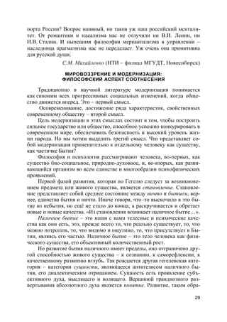 29
порта России? Вопрос наивный, но таков уж наш российский ментали-
тет. От романтики и идеализма нас не отлучили ни В.И. Ленин, ни
И.В. Сталин. И нынешняя философия меркантилизма в управлении –
наследница прагматизма нас не переделает. Уж очень она примитивна
для русской души.
С.М. Михайленко (НТИ – филиал МГУДТ, Новосибирск)
МИРОВОЗЗРЕНИЕ И МОДЕРНИЗАЦИЯ:
ФИЛОСОФСКИЙ АСПЕКТ СООТНЕСЕНИЯ
Традиционно в научной литературе модернизация понимается
как синоним всех прогрессивных социальных изменений, когда обще-
ство движется вперед. Это – первый смысл.
Осовременивание, достижение ряда характеристик, свойственных
современному обществу – второй смысл.
Цель модернизации в этих смыслах состоит в том, чтобы построить
сильное государство или общество, способное успешно конкурировать в
современном мире, обеспечивать безопасность и высокий уровень жиз-
ни народа. Но мы хотим выделить третий смысл. Что представляет со-
бой модернизация применительно к отдельному человеку как существу,
как частичке Бытия?
Философия и психология рассматривают человека, во-первых, как
существо био-социальное, природно-духовное, и, во-вторых, как разви-
вающийся организм во всем единстве и многообразии психофизических
проявлений.
Первой фазой развития, которая по Гегелю следует за возникнове-
нием предмета или живого существа, является становление. Становле-
ние представляет собой среднее состояние между ничто и бытием, вер-
нее, единства бытия и ничто. Иначе говоря, что–то выскочило в это бы-
тие из небытия, но ещё не стало до конца, а раскручивается и обретает
новые и новые качества. «Из становления возникает наличное бытие…».
Наличное бытие – это наши с вами телесные и психические каче-
ства как они есть, это, прежде всего то, что реально существует, то, что
можно потрогать, то, что видимо и ощутимо, то, что присутствует в Бы-
тии, являясь его частью. Наличное бытие – это тело человека как физи-
ческого существа, его объективный количественный рост.
Но развитие бытия наличного имеет пределы, оно отграничено дру-
гой способностью живого существа – к сознанию, к саморефлексии, к
качественному развитию вглубь. Так рождается другая гегелевская кате-
гория – категория сущности, являющееся антитезисом наличного бы-
тия, его диалектическим отрицанием. Сущность есть проявление субъ-
ективного духа, мыслящего и волящего. Вершиной грандиозного раз-
вертывания абсолютного духа является понятие. Развитие, таким обра-
 