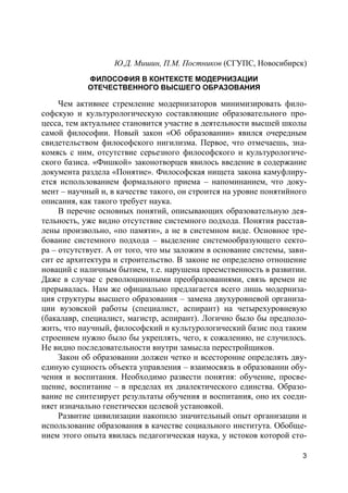 3
Ю.Д. Мишин, П.М. Постников (СГУПС, Новосибирск)
ФИЛОСОФИЯ В КОНТЕКСТЕ МОДЕРНИЗАЦИИ
ОТЕЧЕСТВЕННОГО ВЫСШЕГО ОБРАЗОВАНИЯ
Чем активнее стремление модернизаторов минимизировать фило-
софскую и культурологическую составляющие образовательного про-
цесса, тем актуальнее становится участие в деятельности высшей школы
самой философии. Новый закон «Об образовании» явился очередным
свидетельством философского нигилизма. Первое, что отмечаешь, зна-
комясь с ним, отсутствие серьезного философского и культурологиче-
ского базиса. «Фишкой» законотворцев явилось введение в содержание
документа раздела «Понятие». Философская нищета закона камуфлиру-
ется использованием формального приема – напоминанием, что доку-
мент – научный и, в качестве такого, он строится на уровне понятийного
описания, как такого требует наука.
В перечне основных понятий, описывающих образовательную дея-
тельность, уже видно отсутствие системного подхода. Понятия расстав-
лены произвольно, «по памяти», а не в системном виде. Основное тре-
бование системного подхода – выделение системообразующего секто-
ра – отсутствует. А от того, что мы заложим в основание системы, зави-
сит ее архитектура и строительство. В законе не определено отношение
новаций с наличным бытием, т.е. нарушена преемственность в развитии.
Даже в случае с революционными преобразованиями, связь времен не
прерывалась. Нам же официально предлагается всего лишь модерниза-
ция структуры высшего образования – замена двухуровневой организа-
ции вузовской работы (специалист, аспирант) на четырехуровневую
(бакалавр, специалист, магистр, аспирант). Логично было бы предполо-
жить, что научный, философский и культурологический базис под таким
строением нужно было бы укреплять, чего, к сожалению, не случилось.
Не видно последовательности внутри замысла перестройщиков.
Закон об образовании должен четко и всесторонне определять дву-
единую сущность объекта управления – взаимосвязь в образовании обу-
чения и воспитания. Необходимо развести понятия: обучение, просве-
щение, воспитание – в пределах их диалектического единства. Образо-
вание не синтезирует результаты обучения и воспитания, оно их соеди-
няет изначально генетически целевой установкой.
Развитие цивилизации накопило значительный опыт организации и
использование образования в качестве социального института. Обобще-
нием этого опыта явилась педагогическая наука, у истоков которой сто-
 