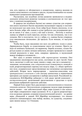 30
зом, есть переход от абстрактного к конкретному, переход явления из
одного качественного состояния в другое, осуществляющийся на основе
выявления и разрешения противоречий.
Рассмотрим, как подобная логика развития проявляется в индиви-
дуальном личностном развитии человека и соотносителен ли этот про-
цесс с понятием модернизации.
В природе (во всеобщем Бытии) все живые существа для сохране-
ния своего наличного Бытия ежедневно вытаскивают наружу и постоян-
но используют все свои силы. Если зебра будет бежать вполсилы, то не
жить больше зебре, ибо львице в сутки требуется для поддержания жиз-
ни не менее 4 кг мяса, а если у неё ещё и котята… Поэтому и несётся
львица за зеброй со всей страстью, потому что как потопаешь, так и по-
лопаешь. Вот и получается, что и у зебры, и у львицы бытие утвержда-
ется максимально интенсивно. До предела. Если меньше, то наступит
Небытие.
Чтобы Быть, надо ежедневно изо всех сил работать телом и умом.
Дарвиновскую борьбу за существование никто не отменял. Просто не
надо её понимать буквально, по-звериному. Борьба осталась, только бо-
роться нужно со своим личным небытием, которое проявляется в нашей
личной реальности в виде лени, скверных привычек, в неумолимой
жажде комфорта и излишеств…
Вот здесь и должно показать себя мировоззрение человека. Оно
традиционно анализируется как целое, состоящее из двух частей. Одна
часть заключает в себе все наши знания о мире, она так и называется –
знаниевая, когнитивная, или содержательная (совокупность понятий и
идей, репрезентирующих картину или модель мира, т.е. общее проблем-
ное поле, содержательно представляющее все возможные альтернативы
действий). Вторая часть мировоззрения – оценочно-смысловая, или
критериальная и включает в себя систему ценностных и нормативных
критериев для оценки альтернатив и выбора наилучшей. Российский ис-
следователь В.К.Шрейбер добавляет к этой диаде третий компонент –
инструментальный, включающий представления о средствах и путях
реализации выбранной стратегии действия.
Первый блок может быть рассмотрен в онтологическом и гносеоло-
гическом аспектах. Онтологически содержание модели мира разворачи-
вается двояко – как действительный образ мира (сущее) и как идеаль-
ный образ совершенного мира (должное). И то, и другое репрезентиру-
ется на разных уровнях сознания (гносеологический аспект) – на уровне
веры, убеждений и знаний. В.К. Шрейбер подчеркивает, что именно
ценности санкционируют наш выбор, являясь, по существу, соединяю-
щим звеном между 1 и 3 блоками.
 