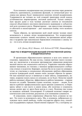 31
Если понимать модернизацию как усиление системы через развитие
гибкости, адаптивности, усложнение функций, то личностный рост че-
ловека как процесс будет эквивалентен понятию личной модернизации.
Удерживается же человек на этой сложной траектории силой идеала,
устойчивостью мировоззрения, системой ценностей. Только совокуп-
ным трудом души и тела человек достигает синтеза (в гегелевском
смысле) объективного инстинкта физического выживания и субъектив-
ной цели духовного роста. Мировоззрение – как присутствие иномирно-
го абсолюта в посюстороннем – дает идеальную основу этого великого
синтеза.
Таким образом, на протяжении всей своей жизни человек имеет
возможность и должен лично модернизироваться. Это подразумевает
накопление «умных» знаний, постоянное, на протяжении жизни добре-
ние и мудрение при максимально бережливом отношении к своему те-
лу – это и есть личная модернизация.
А.Н. Донец, Ю.Д. Мишин, А.В. Коблов (СГУПС, Новосибирск)
ЕЩЕ РАЗ О МОДЕРНИЗАЦИИ ВЫСШЕЙ ОТЕЧЕСТВЕННОЙ ШКОЛЫ
И МОДЕРНИЗАТОРАХ
В организации образовательного процесса в вузе есть немало не-
стыковок, парадоксов. На наш взгляд, главная причина такого положе-
ния дел заключается в исходном противоречии управления развитием
высшей школы как социального института. Управляют высшим образо-
ванием чиновники, не считаясь с мнением профессионального сообще-
ства ученых и педагогов. Бюрократ, сколько бы он не ездил по универси-
тетам, не участвовал в специальных обсуждениях проблем образования,
остается чужеродной силой, нашим очень дальним «братом по крови».
Он наш наемный пастух и вживаться в наши заботы, сопереживать, ак-
тивно, искренне искать выход из ситуации, он не будет. Качество нашей
работы оценивает общество, эффективность работы чиновника – старшие
коллеги по службе. Чиновник служит политике, педагог – людям. Если
ввести в рейтинг профессиональных групп признак гуманности, то бюро-
краты займут в нем место в самом конце, ибо политика и гуманность
весьма далеки друг от друга были всегда и у всех. Политику как только
не называли: шоковой, тоталитарной. О гуманной политике говорят ис-
ключительно сами политики, разумеется, в их понимании гуманности.
К сожалению, иначе современное общество быть устроено не мо-
жет. Это плата за возможность жить. Мы, в основном, добровольно от-
чуждаем часть своей свободы, чтобы государство обрело силу, способ-
ную поддерживать порядок. Какой именно порядок? Тот, к которому со-
 