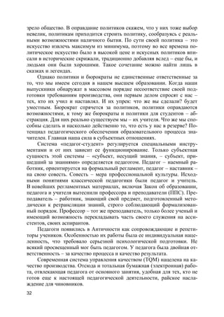 32
зрело общество. В оправдание политиков скажем, что у них тоже выбор
невелик, политикам приходится строить политику, сообразуясь с реаль-
ными возможностями наличного бытия. По сути своей политика – это
искусство извлечь максимум из минимума, поэтому во все времена по-
литическое искусство было в высокой цене и искусных политиков впи-
сали в исторические скрижали, традиционно добавляя вслед – еще бы, и
людьми они были хорошими. Такое сочетание можно найти лишь в
сказках и легендах.
Однако политики и бюрократы не единственные ответственные за
то, что мы имеем сегодня в нашем высшем образовании. Когда наши
выпускники обнаружат в массовом порядке несоответствие своей под-
готовки требованиям производства, они первым делом спросят с нас –
тех, кто их учил и наставлял. И их упрек: что же вы сделали? будет
уместным. Бюрократ спрячется за политиков, политики оправдаются
возможностями, к тому же бюрократы и политики для студентов – аб-
стракция. Для них реально существуем мы – их учителя. Что же мы спо-
собны сделать и насколько действенно то, что есть у нас в резерве? По-
тенциал педагогического обеспечения образовательного процесса зна-
чителен. Главная наша сила в субъектных отношениях.
Система «педагог-студент» регулируется специальными инстру-
ментами и от них зависит ее функционирование. Только субъектная
сущность этой системы – «субъект, несущий знания, – субъект, при-
шедший за знаниями» определяется педагогом. Педагог – наемный ра-
ботник, ориентируется на формальный регламент, педагог – наставник –
на свою совесть. Совесть – мера профессиональной культуры. Исход-
ными понятиями классической педагогики были педагог и учитель.
В новейших регламентных материалах, включая Закон об образовании,
педагога и учителя вытеснили профессора и преподаватели (ППС). Пре-
подаватель – работник, знающий свой предмет, подготовленный мето-
дически к ретрансляции знаний, строго соблюдающий формализован-
ный порядок. Профессор – тот же преподаватель, только более ученый и
имеющий возможность перекладывать часть своего служения на асси-
стентов, своих аспирантов.
Педагоги появились в Античности как сопровождающие и репети-
торы учеников. Особенностью их работы была ее индивидуальная наце-
ленность, что требовало серьезной психологической подготовки. Не
всякий просвещенный мог быть педагогом. У педагога была двойная от-
ветственность – за качество процесса и качество результата.
Современная система управления качеством (ТQМ) нацелена на ка-
чество производства. Отсюда и тотальная бумажная (электронная) рабо-
та, отвлекающая педагога от основного занятия, удобная для тех, кто не
готов еще к настоящей педагогической деятельности, райское насла-
ждение для чиновников.
 