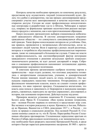 33
Контроль качества необходимо проводить по конечному результату,
предоставляя вузу осуществлять текущий (технологический) аудит. Де-
лать это удобно и демократично, так как процесс дипломирования преду-
сматривает участие всех заинтересованных в качестве подготовки лиц в
открытом доступе. Сегодня же сидят профессионально неподготовлен-
ные контролеры и разработчики где-то в Штатах, Чебоксарах и вершат
суд, опираясь на формальные признаки несоответствия реально выстро-
енного продукта с непонятно, как и кем приготовленными образцами.
Канун последних президентских выборов ознаменовался мобилиза-
цией гражданского общества. В системе демократических координат
гражданское общество – это совокупность самодвижущихся объедине-
ний граждан. Такие формы консолидации интересов не устойчивы. Они,
как правило, проявляются в экстремальных обстоятельствах, когда за-
хватывают людей чувства. Воля и характер у разных людей различные,
интересы и потребности обусловлены профессиональностью миропони-
мания, также не совпадающей в большинстве случаев. Ставка же власти
на профессиональность, как системообразующий фактор интеграции
гражданского отношения к решению актуальных проблем социально-
экономического развития, не идет дальше деклараций и пиара. Собра-
ния и совещания профессионалов напоминают потемкинские деревни,
прикрывающие задуманное политиками.
В советские времена организованно одобряли политику партии и
правительства – надо отдать должное, что итоговые документы готови-
лись с авторитетными специалистами, учеными; в демократической
России мнения знающих людей власть не очень интересует. Она вы-
нуждена оправдывать нашествие чиновников. Отгородившись от про-
фессионалов чиновничьим классом, власть не слышит голосов профес-
сионалов, что явно тормозит прогресс. Складывается впечатление, что
власть сама попала в зависимость от бюрократов и вынуждена маневри-
ровать, строжиться, переходить на «ручное управление», апеллировать к
истории, как основанию патриотизма. Действуя подчас неудачно.
Примером является установка памятника П. Столыпину напротив
Белого дома. Фраза П. Столыпина: «Вам нужны великие потрясения,
нам – великая Россия» вырвана из контекста и представляет игру слов.
Все великое в истории рождалось в муках: Кромвель в Англии, Робеспь-
ер во Франции, Вашингтон в США, революция 1917 г. в России – это
плата за прорыв в социальном развитии. Под великой Россией П. Сто-
лыпин понимал совсем не то, что В. Путин. Перестройка России Столы-
пиным обострила противоречия. Столыпинское переселение крестьян из
России в Сибирь преследовало политическую, а не экономическую цель –
ему необходимо было разредить население Центральной России, в среде
которого быстро нарастало революционное настроение. В 1905 г. кресть-
 