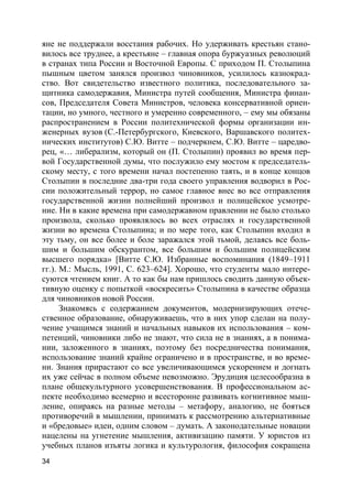 34
яне не поддержали восстания рабочих. Но удерживать крестьян стано-
вилось все труднее, а крестьяне – главная опора буржуазных революций
в странах типа России и Восточной Европы. С приходом П. Столыпина
пышным цветом занялся произвол чиновников, усилилось казнокрад-
ство. Вот свидетельство известного политика, последовательного за-
щитника самодержавия, Министра путей сообщения, Министра финан-
сов, Председателя Совета Министров, человека консервативной ориен-
тации, но умного, честного и умеренно современного, – ему мы обязаны
распространением в России политехнической формы организации ин-
женерных вузов (С.-Петербургского, Киевского, Варшавского политех-
нических институтов) С.Ю. Витте – подчеркнем, С.Ю. Витте – царедво-
рец, «… либерализм, который он (П. Столыпин) проявил во время пер-
вой Государственной думы, что послужило ему мостом к председатель-
скому месту, с того времени начал постепенно таять, и в конце концов
Столыпин в последние два-три года своего управления водворил в Рос-
сии положительный террор, но самое главное внес во все отправления
государственной жизни полнейший произвол и полицейское усмотре-
ние. Ни в какие времена при самодержавном правлении не было столько
произвола, сколько проявлялось во всех отраслях и государственной
жизни во времена Столыпина; и по мере того, как Столыпин входил в
эту тьму, он все более и боле заражался этой тьмой, делаясь все боль-
шим и большим обскурантом, все большим и большим полицейским
высшего порядка» [Витте С.Ю. Избранные воспоминания (1849–1911
гг.). М.: Мысль, 1991, С. 623–624]. Хорошо, что студенты мало интере-
суются чтением книг. А то как бы нам пришлось сводить данную объек-
тивную оценку с попыткой «воскресить» Столыпина в качестве образца
для чиновников новой России.
Знакомясь с содержанием документов, модернизирующих отече-
ственное образование, обнаруживаешь, что в них упор сделан на полу-
чение учащимся знаний и начальных навыков их использования – ком-
петенций, чиновники либо не знают, что сила не в знаниях, а в понима-
нии, заложенного в знаниях, поэтому без посредничества понимания,
использование знаний крайне ограничено и в пространстве, и во време-
ни. Знания прирастают со все увеличивающимся ускорением и догнать
их уже сейчас в полном объеме невозможно. Эрудиция целесообразна в
плане общекультурного усовершенствования. В профессиональном ас-
пекте необходимо всемерно и всесторонне развивать когнитивное мыш-
ление, опираясь на разные методы – метафору, аналогию, не бояться
противоречий в мышлении, принимать к рассмотрению альтернативные
и «бредовые» идеи, одним словом – думать. А законодательные новации
нацелены на угнетение мышления, активизацию памяти. У юристов из
учебных планов изъяты логика и культурология, философия сокращена
 