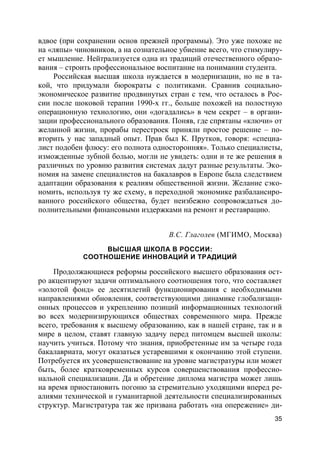 35
вдвое (при сохранении основ прежней программы). Это уже похоже не
на «ляпы» чиновников, а на сознательное убиение всего, что стимулиру-
ет мышление. Нейтрализуется одна из традиций отечественного образо-
вания – строить профессиональное воспитание на понимании студента.
Российская высшая школа нуждается в модернизации, но не в та-
кой, что придумали бюрократы с политиками. Сравнив социально-
экономическое развитие продвинутых стран с тем, что осталось в Рос-
сии после шоковой терапии 1990-х гг., больше похожей на полостную
операционную технологию, они «догадались» в чем секрет – в органи-
зации профессионального образования. Поняв, где спрятаны «ключи» от
желанной жизни, прорабы перестроек приняли простое решение – по-
вторить у нас западный опыт. Прав был К. Прутков, говоря: «специа-
лист подобен флюсу: его полнота односторонняя». Только специалисты,
изможденные зубной болью, могли не увидеть: одни и те же решения в
различных по уровню развития системах дадут разные результаты. Эко-
номия на замене специалистов на бакалавров в Европе была следствием
адаптации образования к реалиям общественной жизни. Желание сэко-
номить, используя ту же схему, в переходной экономике разбалансиро-
ванного российского общества, будет неизбежно сопровождаться до-
полнительными финансовыми издержками на ремонт и реставрацию.
В.С. Глаголев (МГИМО, Москва)
ВЫСШАЯ ШКОЛА В РОССИИ:
СООТНОШЕНИЕ ИННОВАЦИЙ И ТРАДИЦИЙ
Продолжающиеся реформы российского высшего образования ост-
ро акцентируют задачи оптимального соотношения того, что составляет
«золотой фонд» ее десятилетий функционирования с необходимыми
направлениями обновления, соответствующими динамике глобализаци-
онных процессов и укреплению позиций информационных технологий
во всех модернизирующихся обществах современного мира. Прежде
всего, требования к высшему образованию, как в нашей стране, так и в
мире в целом, ставят главную задачу перед питомцем высшей школы:
научить учиться. Потому что знания, приобретенные им за четыре года
бакалавриата, могут оказаться устаревшими к окончанию этой ступени.
Потребуется их усовершенствование на уровне магистратуры или может
быть, более кратковременных курсов совершенствования профессио-
нальной специализации. Да и обретение диплома магистра может лишь
на время приостановить погоню за стремительно уходящими вперед ре-
алиями технической и гуманитарной деятельности специализированных
структур. Магистратура так же призвана работать «на опережение» ди-
 