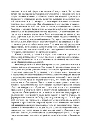 36
намичных изменений сферы деятельности её выпускников. Это предпо-
лагает, что изучаемые на этой ступени технологии и ситуации хотя бы в
теории должны отразить устойчивые реалии тех моделей производств,
социального управления, сферы развития культуры, правоохранитель-
ной деятельности и т.д., которые соответствуют основным тенденциям
состояния перечисленных сфер общественной деятельности в перспек-
тиве ее развития на 5–10 лет. Ведь не секрет, что обладатель степеней
бакалавра и магистра будет переживать неизбежный период адаптации к
стремительно изменяющейся системе процессов. Об особенностях мно-
гих из них в лучшем случае лишь бегло упоминалось на стадии вузов-
ского обучения. Еще более ответственная задача работы аспиранта на
третьей ступени вузовского образования. Ему предстоит овладеть фун-
даментальными, глубинными закономерностями, действующими в сфе-
ре научно-практической специализации. А на их основе сформулировать
предложения, позволяющие алгоритмизировать, шаблонизировать ис-
пользование этих закономерностей в массовых производственных, педа-
гогических, медицинских и в других операциях.
Соответственно, успешный аспирант – оказывается соучастником
обновления действующих учебных программ и установившихся стерео-
типов, чтобы привести их в соответствие с динамикой производствен-
ных и общественных реальностей.
Охарактеризованный выше вектор составляет динамичную часть в
системе высшего образования. Она может функционировать лишь при
свободном владении установившейся «статикой» производственных и
социальных процессов. В эту «статику», во-первых, входят проявления
и последствия функционирования основных законов природы, включая
и закономерное возникновение всевозможных аномалий, – ведь случай-
ность, согласно одной из аксиом философии, есть форма проявления и
дополнения необходимости. Эта «статика» предусматривает, во-вторых,
видение, фундаментальных особенностей функционирования любого
общества, некорректное обращение с которыми ведет к деструктивным
процессам и, в конечном счете, к общественной деградации. Например,
сокращение объема учебных часов в школе на изучение литературы, ма-
тематики или иностранного языка резко ударит, в первую очередь, по
формированию навыков учебы будущих студентов в вузах. По той про-
стой причине, что готовность и способность к компаративному анализу
научных и практических ситуаций предполагает выявление соотноше-
ний естественнонаучных закономерностей с их гуманитарными послед-
ствиями. Не менее обязательно для России сопоставление собственного
историко-культурного опыта во всех сферах нашего общества с ино-
странным опытом, отложившимся в соответствующих треках. В интере-
сах реалистических оценок недопустимо ни превознесение собственных
 