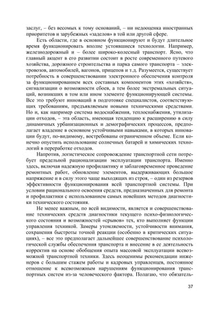 37
заслуг, – без весомых к тому оснований, – ни недооценка иностранных
приоритетов и зарубежных «заделов» в той или другой сфере.
Есть области, где в основном функционируют и будут длительное
время функционировать вполне устоявшиеся технологии. Например,
железнодорожный и – более широко-колесный транспорт. Ясно, что
главный акцент в его развитии состоит в росте современного путевого
хозяйства, дорожного строительства и парка самого транспорта – элек-
тровозов, автомобилей, вагонов, прицепов и т.д. Разумеется, существует
потребность в совершенствовании электронного обеспечения контроля
за функционированием всех составных компонентов этих «хозяйств»,
сигнализации о возможности сбоев, а тем более экстремальных ситуа-
ций, возникших в том или ином элементе функционирующей системы.
Все это требуют инноваций в подготовке специалистов, соответствую-
щих требованиям, предъявляемым новыми техническими средствами.
Но и, как например система водоснабжения, теплоснабжения, утилиза-
ции отходов, – эта область, имеющая тенденцию к расширению в силу
динамичных урбанизационных и демографических процессов, предпо-
лагает владение в основном устойчивыми навыками, в которых иннова-
ции будут, по-видимому, востребованы ограниченном объеме. Если ко-
нечно опустить использование солнечных батарей и химических техно-
логий в переработке отходов.
Напротив, логистическое сопровождение транспортной сети потре-
бует предельной рационализации эксплуатации транспорта. Именно
здесь, включая надежную профилактику и заблаговременное проведение
ремонтных работ, обновление элементов, выдерживающих большое
напряжение и в силу этого чаще выходящих из строя, – один из резервов
эффективности функционирования всей транспортной системы. При
условии рационального освоения средств, предназначенных для ремонта
и профилактики с использованием самых новейших методов диагности-
ки технического состояния.
Не менее важным, по всей видимости, является и совершенствова-
ние технических средств диагностики текущего психо-физиологичес-
кого состояния и возможностей «срывов» тех, кто выполняет функции
управления техникой. Замеры утомляемости, устойчивости внимания,
сохранения быстроты точной реакции (особенно в критических ситуа-
циях), – все это предполагает дальнейшее совершенствование психоло-
гической службы обеспечения транспорта и внесение в ее деятельность
корректив на основе обобщения опыта массовой эксплуатации всевоз-
можной транспортной техники. Здесь неоценимы рекомендации инже-
неров с большим стажем работы и кадровых управленцев, постоянное
отношение к всевозможным нарушениям функционирования транс-
портных систем из-за человеческого фактора. Полагаю, что обязатель-
 