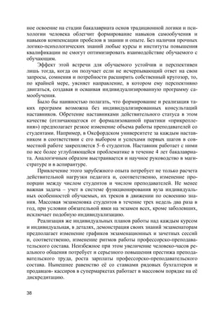 38
ное освоение на стадии бакалавриата основ традиционной логики и пси-
хологии человека облегчит формирование навыков самообучения и
навыков компенсации пробелов в знании и опыте. Без наличия прочных
логико-психологических знаний любые курсы и институты повышения
квалификации не смогут оптимизировать взаимодействие обучаемого с
обучающим.
Эффект этой встречи для обучаемого устойчив и перспективен
лишь тогда, когда он получает если не исчерпывающий ответ на свои
запросы, сомнения и потребности расширить собственный кругозор, то,
по крайней мере, уясняет направление, в котором ему перспективно
двигаться, создавая и осваивая индивидуализированную программу са-
мообучения.
Было бы наивностью полагать, что формирование и реализация та-
ких программ возможна без индивидуализированных консультаций
наставников. Обретение наставниками действительного статуса в этом
качестве (отличающегося от формализованной практики «прикрепле-
ния») предполагает резкое изменение объема работы преподавателей со
студентами. Например, в Оксфордском университете за каждым настав-
ником в соответствии с его выбором и успехами первых шагов в сов-
местной работе закрепляется 5–6 студентов. Наставник работает с ними
по все более углубляющейся проблематике в течение 4 лет бакалавриа-
та. Аналогичным образом выстраивается и научное руководство в маги-
стратуре и в аспирантуре.
Привлечение этого зарубежного опыта потребует не только расчета
действительной нагрузки педагога и, соответственно, изменение про-
порции между числом студентов и числом преподавателей. Не менее
важная задача – учет в системе функционирования вуза индивидуаль-
ных особенностей обучаемых, их треков в движении по освоению зна-
ния. Массовая экзаменовка студентов в течение трех недель два раза в
год, при условии обязательной явки на экзамен всех, кроме заболевших,
исключает подобную индивидуализацию.
Реализация же индивидуальных планов работы над каждым курсом
и индивидуальная, в деталях, демонстрация своих знаний экзаменаторам
предполагает изменение графиков экзаменационных и зачетных сессий
и, соответственно, изменение ритмов работы профессорско-преподава-
тельского состава. Неизбежное при этом увеличение человеко-часов ре-
ального общения потребует и серьезного повышения престижа препода-
вательского труда, роста зарплаты профессорско-преподавательского
состава. Нынешнее равенство её со ставками рядовых бухгалтеров и
продавцов- кассиров в супермаркетах работает в массовом порядке на её
дискредитацию.
 
