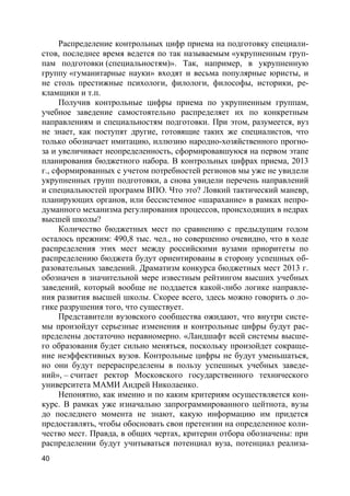 40
Распределение контрольных цифр приема на подготовку специали-
стов, последнее время ведется по так называемым «укрупненным груп-
пам подготовки (специальностям)». Так, например, в укрупненную
группу «гуманитарные науки» входят и весьма популярные юристы, и
не столь престижные психологи, филологи, философы, историки, ре-
кламщики и т.п.
Получив контрольные цифры приема по укрупненным группам,
учебное заведение самостоятельно распределяет их по конкретным
направлениям и специальностям подготовки. При этом, разумеется, вуз
не знает, как поступят другие, готовящие таких же специалистов, что
только обозначает имитацию, иллюзию народно-хозяйственного прогно-
за и увеличивает неопределенность, сформировавшуюся на первом этапе
планирования бюджетного набора. В контрольных цифрах приема, 2013
г., сформированных с учетом потребностей регионов мы уже не увидели
укрупненных групп подготовки, а снова увидели перечень направлений
и специальностей программ ВПО. Что это? Ловкий тактический маневр,
планирующих органов, или бессистемное «шарахание» в рамках непро-
думанного механизма регулирования процессов, происходящих в недрах
высшей школы?
Количество бюджетных мест по сравнению с предыдущим годом
осталось прежним: 490,8 тыс. чел., но совершенно очевидно, что в ходе
распределения этих мест между российскими вузами приоритеты по
распределению бюджета будут ориентированы в сторону успешных об-
разовательных заведений. Драматизм конкурса бюджетных мест 2013 г.
обозначен в значительной мере известным рейтингом высших учебных
заведений, который вообще не поддается какой-либо логике направле-
ния развития высшей школы. Скорее всего, здесь можно говорить о ло-
гике разрушения того, что существует.
Представители вузовского сообщества ожидают, что внутри систе-
мы произойдут серьезные изменения и контрольные цифры будут рас-
пределены достаточно неравномерно. «Ландшафт всей системы высше-
го образования будет сильно меняться, поскольку произойдет сокраще-
ние неэффективных вузов. Контрольные цифры не будут уменьшаться,
но они будут перераспределены в пользу успешных учебных заведе-
ний», – считает ректор Московского государственного технического
университета МАМИ Андрей Николаенко.
Непонятно, как именно и по каким критериям осуществляется кон-
курс. В рамках уже изначально запрограммированного цейтнота, вузы
до последнего момента не знают, какую информацию им придется
предоставлять, чтобы обосновать свои претензии на определенное коли-
чество мест. Правда, в общих чертах, критерии отбора обозначены: при
распределении будут учитываться потенциал вуза, потенциал реализа-
 