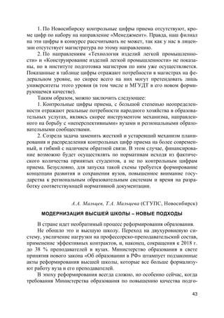 43
1. По Новосибирску контрольные цифры приема отсутствуют, кро-
ме цифр по набору на направление «Менеджмент». Правда, наш филиал
на эти цифры в конкурсе рассчитывать не может, так как у нас в лицен-
зии отсутствует магистратура по этому направлению.
2. По направлениям «Технология изделий легкой промышленно-
сти» и «Конструирование изделий легкой промышленности» не показа-
ны, но в институте подготовка магистров по ним уже осуществляется.
Показанные в таблице цифры отражают потребности в магистрах на фе-
деральном уровне, но скорее всего на них могут претендовать лишь
университеты этого уровня (в том числе и МГУДТ в его новом форми-
рующемся качестве).
Таким образом, можно заключить следующее:
1. Контрольные цифры приема, с большой степенью неопределен-
ности отражают реальные потребности народного хозяйства в образова-
тельных услугах, являясь скорее инструментом механизма, направлен-
ного на борьбу с «неперспективными» вузами и региональными образо-
вательными сообществами.
2. Созрела задача заменить жесткий и устаревший механизм плани-
рования и распределения контрольных цифр приема на более современ-
ный, и гибкий с наличием обратной связи. В этом случае, финансирова-
ние возможно будет осуществлять по нормативам исходя из фактиче-
ского количества принятых студентов, а не по контрольным цифрам
приема. Безусловно, для запуска такой схемы требуется формирование
концепции развития и сохранения вузов, повышенное внимание госу-
дарства к региональным образовательным системам и время на разра-
ботку соответствующей нормативной документации.
А.А. Мальцев, Т.А. Мальцева (СГУПС, Новосибирск)
МОДЕРНИЗАЦИЯ ВЫСШЕЙ ШКОЛЫ – НОВЫЕ ПОДХОДЫ
В стране идет необратимый процесс реформирования образования.
Не обошло это и высшую школу. Переход на двухуровневую си-
стему, увеличение нагрузки на профессорско-преподавательский состав,
применение эффективных контрактов, и, наконец, сокращения к 2018 г.
до 38 % преподавателей в вузах. Министерство образования в свете
принятия нового закона «Об образовании в РФ» штампует подзаконные
акты реформирования высшей школы, которые все больше формализу-
ют работу вуза и его преподавателей.
В эпоху реформирования всегда сложно, но особенно сейчас, когда
требования Министерства образования по повышению качества подго-
 