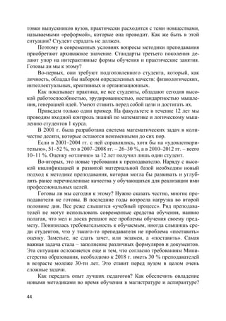 44
товки выпускников вузов, практически расходится с теми новшествами,
называемыми «реформой», которые она проводит. Как же быть в этой
ситуации? Студент страдать не должен.
Поэтому в современных условиях вопросы методики преподавания
приобретают архиважное значение. Стандарты третьего поколения де-
лают упор на интерактивные формы обучения и практические занятия.
Готовы ли мы к этому?
Во-первых, они требуют подготовленного студента, который, как
личность, обладал бы набором определенных качеств: физиологических,
интеллектуальных, креативных и организационных.
Как показывает практика, не все студенты, обладают сегодня высо-
кой работоспособностью, эрудированностью, нестандартностью мышле-
ния, генерацией идей. Умеют ставить перед собой цели и достигать их.
Приведем только один пример. На факультете в течение 12 лет мы
проводим входной контроль знаний по математике и логическому мыш-
лению студентов 1 курса.
В 2001 г. была разработана система математических задач в коли-
честве десяти, которые остаются неизменными до сих пор.
Если в 2001–2004 гг. с ней справлялись, хотя бы на «удовлетвори-
тельно», 51–52 %, то в 2007–2008 гг. – 26–30 %, а в 2010–2012 гг. – всего
10–11 %. Оценку «отлично» за 12 лет получил лишь один студент.
Во-вторых, это новые требования к преподавателю. Наряду с высо-
кой квалификацией и развитой материальной базой необходим новый
подход к методике преподавания, которая могла бы развивать и углуб-
лять ранее перечисленные качества у обучающихся для реализации ими
профессиональных целей.
Готовы ли мы сегодня к этому? Нужно сказать честно, многие пре-
подаватели не готовы. В последние годы возросла нагрузка во второй
половине дня. Все реже слышится «учебный процесс». Ряд преподава-
телей не могут использовать современные средства обучения, наивно
полагая, что мел и доска решают все проблемы обучения своему пред-
мету. Понизилась требовательность к обучаемым, иногда слышишь сре-
ди студентов, что у такого-то преподавателя не проблема «поставить»
оценку. Заметьте, не сдать зачет, или экзамен, а «поставить». Самая
важная задача стала – заполнение различных формуляров и документов.
Эта ситуация осложняется еще и тем, что согласно требованиям Мини-
стерства образования, необходимо к 2018 г. иметь 30 % преподавателей
в возрасте моложе 30-ти лет. Это ставит перед вузом в целом очень
сложные задачи.
Как передать опыт лучших педагогов? Как обеспечить овладение
новыми методиками во время обучения в магистратуре и аспирантуре?
 