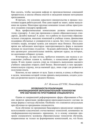 45
Как сделать, чтобы заседания кафедр из производственных совещаний
превратилось в школы обмена опытом и овладения новыми методиками
преподавания.
В-третьих, это усиление серьезного вмешательства в процесс под-
готовки кадров работодателей. Они сами порой не знают, какие выпуск-
ники им нужны. Некоторые крупные компании только сейчас приступи-
ли к созданию стандарта профессий.
Ведь профессиональные компетенции должны соответствовать
этому стандарту. А они уже прописаны в наших образовательных стан-
дартах. Делайте выводы! А далее: это и работа по подготовке образова-
тельных стандартов, внесение изменений в учебные планы, финансовая
поддержка обучаемых и университетов в целом. Без этого сложно под-
готовить кадры, которые нужны для каждого вида бизнеса. Последнее
время мы наблюдаем некоторую заинтересованность фирм в оказании
помощи по подготовке студентов – будущих работников. Некоторые из
них организуют дополнительные занятия, проводят курсы, на которых,
по окончанию отбирают лучших.
В-четвертых, на наш взгляд, требуется изменить сам подход к со-
ставлению учебных планов и, особенно, к осмыслению рабочих про-
грамм. В них нужно сделать упор на готовность выпускника высшего
учебного заведения открыть свой бизнес. Воспитывать в нем предпри-
нимательскую струнку, когда наемный труд, лишь старт для развития и
получения опыта.
Конечно, не все зависит от вуза. Здесь и школа, и семья, и общество
в целом, экономика которой готова принять выпускников, создать усло-
вия для развития малого и среднего бизнеса.
Л.Г. Истомин (СГУПС, Новосибирск)
ОСОБЕННОСТИ РЕАЛИЗАЦИИ
ИННОВАЦИОННОЙ ОБРАЗОВАТЕЛЬНОЙ ТЕХНОЛОГИИ
ПРИ ОБУЧЕНИИ ПО ПРОГРАММАМ СПЕЦИАЛИТЕТА
Одним из направлений реформирования сферы образования в Рос-
сии является ориентация профессорско-преподавательского состава на
новые формы и методы обучения. Особенно это становится актуальным
при обучении по программам специалитета.
Если обучение по программам бакалавриата предполагает широкое
использование классических отечественных технологий, основанных на
«информационно-поучающих» принципах, то в основу освоения про-
грамм специалитета заложены образовательные технологии обучения,
направленные не только на формирование компетенций, но, что более
 