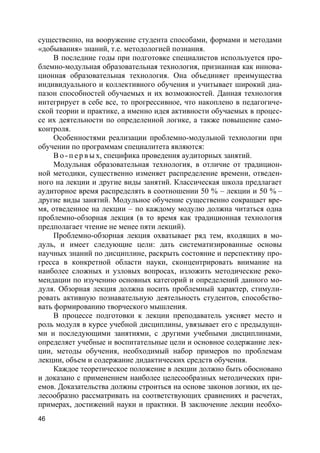 46
существенно, на вооружение студента способами, формами и методами
«добывания» знаний, т.е. методологией познания.
В последние годы при подготовке специалистов используется про-
блемно-модульная образовательная технология, признанная как иннова-
ционная образовательная технология. Она объединяет преимущества
индивидуального и коллективного обучения и учитывает широкий диа-
пазон способностей обучаемых и их возможностей. Данная технология
интегрирует в себе все, то прогрессивное, что накоплено в педагогиче-
ской теории и практике, а именно идея активности обучаемых в процес-
се их деятельности по определенной логике, а также повышение само-
контроля.
Особенностями реализации проблемно-модульной технологии при
обучении по программам специалитета являются:
В о - п е р в ы х, специфика проведения аудиторных занятий.
Модульная образовательная технология, в отличие от традицион-
ной методики, существенно изменяет распределение времени, отведен-
ного на лекции и другие виды занятий. Классическая школа предлагает
аудиторное время распределять в соотношении 50 % – лекции и 50 % –
другие виды занятий. Модульное обучение существенно сокращает вре-
мя, отведенное на лекции – по каждому модулю должна читаться одна
проблемно-обзорная лекция (в то время как традиционная технология
предполагает чтение не менее пяти лекций).
Проблемно-обзорная лекция охватывает ряд тем, входящих в мо-
дуль, и имеет следующие цели: дать систематизированные основы
научных знаний по дисциплине, раскрыть состояние и перспективу про-
гресса в конкретной области науки, сконцентрировать внимание на
наиболее сложных и узловых вопросах, изложить методические реко-
мендации по изучению основных категорий и определений данного мо-
дуля. Обзорная лекция должна носить проблемный характер, стимули-
ровать активную познавательную деятельность студентов, способство-
вать формированию творческого мышления.
В процессе подготовки к лекции преподаватель уясняет место и
роль модуля в курсе учебной дисциплины, увязывает его с предыдущи-
ми и последующими занятиями, с другими учебными дисциплинами,
определяет учебные и воспитательные цели и основное содержание лек-
ции, методы обучения, необходимый набор примеров по проблемам
лекции, объем и содержание дидактических средств обучения.
Каждое теоретическое положение в лекции должно быть обосновано
и доказано с применением наиболее целесообразных методических при-
емов. Доказательства должны строиться на основе законов логики, их це-
лесообразно рассматривать на соответствующих сравнениях и расчетах,
примерах, достижений науки и практики. В заключение лекции необхо-
 