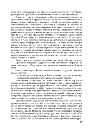 47
димо дать рекомендации по самостоятельной работе для углубления,
расширения и практического применения знаний по данному модулю.
В соответствии с принципами проблемно-модульной технологии
аудиторные занятия с группой создают наиболее благоприятные воз-
можности для углубленного изучения учебной дисциплины, выработки
самостоятельного творческого мышления у студентов. В отличие от
традиционной методики, ориентированной на контроль знаний студен-
тов и использующей вопросно-ответные методы проведения занятий,
проблемно-модульная технология предполагает использование актив-
ных форм и методов проведения занятий со студентами очной формы
обучения. К ним относятся: а) семинар-дискуссия, диспут; б) групповые
занятия в музеях, памятных местах, на предприятиях и в организациях:
семинар–пресс-конференция; в) коллоквиумы; г) теоретические конфе-
ренции в группе или потоке; д) круглые столы; е) групповые занятия
методом «малых групп»: деловые и ролевые игры. Такие формы занятий
помогают студентам приобрести навыки самостоятельности, автономно
подходя к выяснению вопросов теории и обобщения практики, способ-
ствуют выработке у них умения применять полученные знания для ре-
шения конкретных задач.
В о - в т о р ы х, возрастание роли самостоятельной работы студентов.
Проблемно-модульная образовательная технология опирается на
самостоятельную работу студентов, основными задачами которой явля-
ются:
–закрепление и углубление знаний и навыков, полученных по всем
видам занятий;
–подготовка к предстоящим учебным занятиям, зачетам, экзаменам;
–овладение навыками научно-исследовательской работы.
Необходимо подчеркнуть, что самостоятельная работа студентов
должна носить целенаправленный систематический и непрерывный ха-
рактер. В отличие от других форм обучения, очная форма предполагает
не только самостоятельную работу во внеаудиторное время, но и само-
стоятельную работу под руководством преподавателя, проводимую в
плановые часы в соответствие с расписанием занятий. Основным мето-
дом работы студентов на данном занятии является самостоятельное изу-
чение учебных материалов или выполнение заданий.
При выполнении студентами самостоятельной работы особая роль
принадлежит преподавателю. Он должен определить цель, содержание и
объем самостоятельной работы для каждого студента, поскольку для
овладения знаниями, умениями и навыками различным студентам тре-
буется разное время. Практика показывает, что преподаватели зачастую
завышают объем рекомендуемой литературы для самостоятельной рабо-
ты под руководством преподавателя, забывая о реальных возможно-
стях – студент за час может прочитать 5–6 страниц учебной литературы.
 