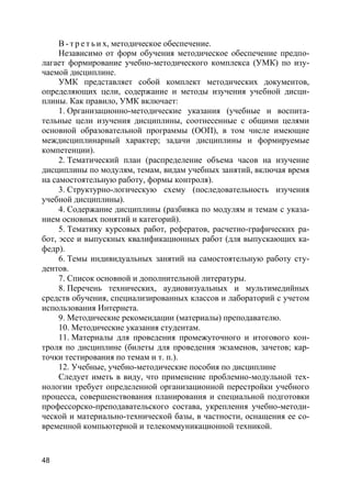 48
В - т р е т ь и х, методическое обеспечение.
Независимо от форм обучения методическое обеспечение предпо-
лагает формирование учебно-методического комплекса (УМК) по изу-
чаемой дисциплине.
УМК представляет собой комплект методических документов,
определяющих цели, содержание и методы изучения учебной дисци-
плины. Как правило, УМК включает:
1. Организационно-методические указания (учебные и воспита-
тельные цели изучения дисциплины, соотнесенные с общими целями
основной образовательной программы (ООП), в том числе имеющие
междисциплинарный характер; задачи дисциплины и формируемые
компетенции).
2. Тематический план (распределение объема часов на изучение
дисциплины по модулям, темам, видам учебных занятий, включая время
на самостоятельную работу, формы контроля).
3. Структурно-логическую схему (последовательность изучения
учебной дисциплины).
4. Содержание дисциплины (разбивка по модулям и темам с указа-
нием основных понятий и категорий).
5. Тематику курсовых работ, рефератов, расчетно-графических ра-
бот, эссе и выпускных квалификационных работ (для выпускающих ка-
федр).
6. Темы индивидуальных занятий на самостоятельную работу сту-
дентов.
7. Список основной и дополнительной литературы.
8. Перечень технических, аудиовизуальных и мультимедийных
средств обучения, специализированных классов и лабораторий с учетом
использования Интернета.
9. Методические рекомендации (материалы) преподавателю.
10. Методические указания студентам.
11. Материалы для проведения промежуточного и итогового кон-
троля по дисциплине (билеты для проведения экзаменов, зачетов; кар-
точки тестирования по темам и т. п.).
12. Учебные, учебно-методические пособия по дисциплине
Следует иметь в виду, что применение проблемно-модульной тех-
нологии требует определенной организационной перестройки учебного
процесса, совершенствования планирования и специальной подготовки
профессорско-преподавательского состава, укрепления учебно-методи-
ческой и материально-технической базы, в частности, оснащения ее со-
временной компьютерной и телекоммуникационной техникой.
 