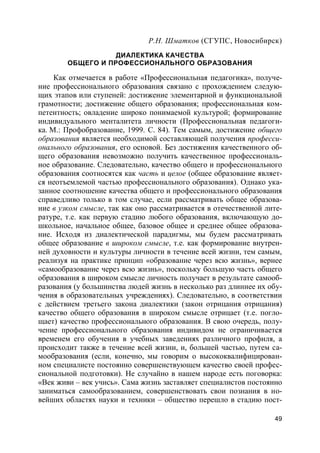 49
Р.Н. Шматков (СГУПС, Новосибирск)
ДИАЛЕКТИКА КАЧЕСТВА
ОБЩЕГО И ПРОФЕССИОНАЛЬНОГО ОБРАЗОВАНИЯ
Как отмечается в работе «Профессиональная педагогика», получе-
ние профессионального образования связано с прохождением следую-
щих этапов или ступеней: достижение элементарной и функциональной
грамотности; достижение общего образования; профессиональная ком-
петентность; овладение широко понимаемой культурой; формирование
индивидуального менталитета личности (Профессиональная педагоги-
ка. М.: Профобразование, 1999. С. 84). Тем самым, достижение общего
образования является необходимой составляющей получения професси-
онального образования, его основой. Без достижения качественного об-
щего образования невозможно получить качественное профессиональ-
ное образование. Следовательно, качество общего и профессионального
образования соотносятся как часть и целое (общее образование являет-
ся неотъемлемой частью профессионального образования). Однако ука-
занное соотношение качества общего и профессионального образования
справедливо только в том случае, если рассматривать общее образова-
ние в узком смысле, так как оно рассматривается в отечественной лите-
ратуре, т.е. как первую стадию любого образования, включающую до-
школьное, начальное общее, базовое общее и среднее общее образова-
ние. Исходя из диалектической парадигмы, мы будем рассматривать
общее образование в широком смысле, т.е. как формирование внутрен-
ней духовности и культуры личности в течение всей жизни, тем самым,
реализуя на практике принцип «образование через всю жизнь», вернее
«самообразование через всю жизнь», поскольку большую часть общего
образования в широком смысле личность получает в результате самооб-
разования (у большинства людей жизнь в несколько раз длиннее их обу-
чения в образовательных учреждениях). Следовательно, в соответствии
с действием третьего закона диалектики (закон отрицания отрицания)
качество общего образования в широком смысле отрицает (т.е. погло-
щает) качество профессионального образования. В свою очередь, полу-
чение профессионального образования индивидом не ограничивается
временем его обучения в учебных заведениях различного профиля, а
происходит также в течение всей жизни, и, большей частью, путем са-
мообразования (если, конечно, мы говорим о высококвалифицирован-
ном специалисте постоянно совершенствующем качество своей профес-
сиональной подготовки). Не случайно в нашем народе есть поговорка:
«Век живи – век учись». Сама жизнь заставляет специалистов постоянно
заниматься самообразованием, совершенствовать свои познания в но-
вейших областях науки и техники – общество перешло в стадию пост-
 