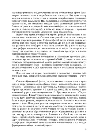 5
постиндустриальную стадию развития и ему понадобилась армия бака-
лавров, знающих дело в потребительском контексте. Высшую школу
модернизировали в соответствии с новыми потребностями социально-
экономической реальности. Нам бакалавры, в европейском количестве,
нужны так же, как нынешним заводам гудок, созывающий работников.
Россия застряла в переходной экономической фазе от социалистической
модели к капиталистической, к тому же явно не вовремя, – кризисы,
стагнация и прочие напасти усложняют наше продвижение.
Всему свое время, но идеологи реформ решили внести вклад в ин-
новационное мышление и объявили интересный тезис о том, что вузы
должны опережать развитие. С философской точки зрения, данное от-
крытие еще одно звено в политике абсурда. До сих пор все обществен-
ное развитие шло наоборот и дела шли успешно. Но у нас за послед-
ствия реформ инициаторы ответственности не несут. Не получится –
спишут на «дороги» и «дураков», не способных претворить в жизнь
светлые планы по реконструкции.
По мере приближения оговоренной в Болонском протоколе даты
окончания организационных мероприятий (2009 г.) отечественные кон-
структоры модернизированной модели работы высшей школы присту-
пили к следующему этапу – переделке педагогической концепции. Пе-
дагогика соединила в себе гениальные мысли с искусством профессио-
нального дела.
Вряд ли уместен вопрос: чего больше в педагогике – техники дей-
ствий или идей, которыми руководствуются настоящие мастера – учите-
ля.
Системообразующий фактор педагогики (связка «учитель» – «уче-
ник») в теоретическом, философском плане – общая проблема, а в прак-
тическом – уникальная, как в искусстве. (А. Саврасов написал 7 картин
«Грачи прилетели», оригинал и 6 копий под заказ). Но на вопрос о цене
возможной утраты полотна-оригинала, П. Третьяков ответил: «Утрата
невосполнима». Фраза Гераклита о невозможности дважды войти в одну
и ту же реку, созвучна с аналогичным утверждением Конфуция, сказана
была в адрес учителя, разумеется, относительно. Античные мыслители
думали о мире. Поведение учителя детерминировано дидактически, ме-
тодически он должен иметь не меньше свободы, чем товаропроизводи-
тель на рынке. В конечном счете, учитель тот же поставщик знаний и
ценностей на рынке образовательных услуг. Существенное различие в
том, что труд учителя измерять необходимо и в общей системе оценки
труда – мерой общей, меновой стоимости, и в специфической, внося в
меру потребительской стоимости «товара», производимого учителем,
коэффициент социальной значимости того, что он создает – его вклад в
формирование общественного будущего.
 