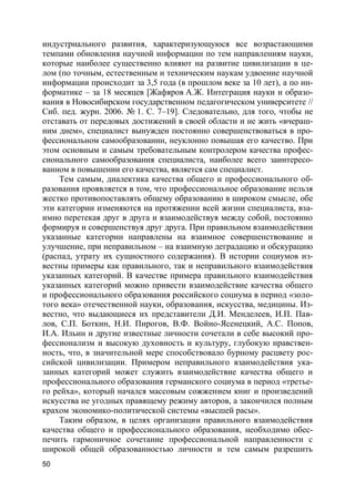 50
индустриального развития, характеризующуюся все возрастающими
темпами обновления научной информации по тем направлениям науки,
которые наиболее существенно влияют на развитие цивилизации в це-
лом (по точным, естественным и техническим наукам удвоение научной
информации происходит за 3,5 года (в прошлом веке за 10 лет), а по ин-
форматике – за 18 месяцев [Жафяров A.Ж. Интеграция науки и образо-
вания в Новосибирском государственном педагогическом университете //
Сиб. пед. журн. 2006. № 1. С. 7–19]. Следовательно, для того, чтобы не
отставать от передовых достижений в своей области и не жить «вчераш-
ним днем», специалист вынужден постоянно совершенствоваться в про-
фессиональном самообразовании, неуклонно повышая его качество. При
этом основным и самым требовательным контролером качества профес-
сионального самообразования специалиста, наиболее всего заинтересо-
ванном в повышении его качества, является сам специалист.
Тем самым, диалектика качества общего и профессионального об-
разования проявляется в том, что профессиональное образование нельзя
жестко противопоставлять общему образованию в широком смысле, обе
эти категории изменяются на протяжении всей жизни специалиста, вза-
имно перетекая друг в друга и взаимодействуя между собой, постоянно
формируя и совершенствуя друг друга. При правильном взаимодействии
указанные категории направлены на взаимное совершенствование и
улучшение, при неправильном – на взаимную деградацию и обскурацию
(распад, утрату их сущностного содержания). В истории социумов из-
вестны примеры как правильного, так и неправильного взаимодействия
указанных категорий. В качестве примера правильного взаимодействия
указанных категорий можно привести взаимодействие качества общего
и профессионального образования российского социума в период «золо-
того века» отечественной науки, образования, искусства, медицины. Из-
вестно, что выдающиеся их представители Д.И. Менделеев, И.П. Пав-
лов, С.П. Боткин, Н.И. Пирогов, В.Ф. Войно-Ясенецкий, А.С. Попов,
И.А. Ильин и другие известные личности сочетали в себе высокий про-
фессионализм и высокую духовность и культуру, глубокую нравствен-
ность, что, в значительной мере способствовало бурному расцвету рос-
сийской цивилизации. Примером неправильного взаимодействия ука-
занных категорий может служить взаимодействие качества общего и
профессионального образования германского социума в период «третье-
го рейха», который начался массовым сожжением книг и произведений
искусства не угодных правящему режиму авторов, а закончился полным
крахом экономико-политической системы «высшей расы».
Таким образом, в целях организации правильного взаимодействия
качества общего и профессионального образования, необходимо обес-
печить гармоничное сочетание профессиональной направленности с
широкой общей образованностью личности и тем самым разрешить
 