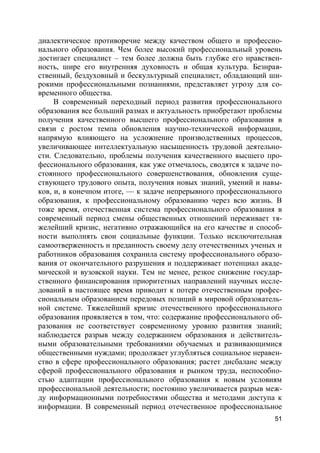 51
диалектическое противоречие между качеством общего и профессио-
нального образования. Чем более высокий профессиональный уровень
достигает специалист – тем более должна быть глубже его нравствен-
ность, шире его внутренняя духовность и общая культура. Безнрав-
ственный, бездуховный и бескультурный специалист, обладающий ши-
рокими профессиональными познаниями, представляет угрозу для со-
временного общества.
В современный переходный период развития профессионального
образования все больший размах и актуальность приобретают проблемы
получения качественного высшего профессионального образования в
связи с ростом темпа обновления научно-технической информации,
напрямую влияющего на усложнение производственных процессов,
увеличивающее интеллектуальную насыщенность трудовой деятельно-
сти. Следовательно, проблемы получения качественного высшего про-
фессионального образования, как уже отмечалось, сводятся к задаче по-
стоянного профессионального совершенствования, обновления суще-
ствующего трудового опыта, получения новых знаний, умений и навы-
ков, и, в конечном итоге, –– к задаче непрерывного профессионального
образования, к профессиональному образованию через всю жизнь. В
тоже время, отечественная система профессионального образования в
современный период смены общественных отношений переживает тя-
желейший кризис, негативно отражающийся на его качестве и способ-
ности выполнять свои социальные функции. Только исключительная
самоотверженность и преданность своему делу отечественных ученых и
работников образования сохранила систему профессионального образо-
вания от окончательного разрушения и поддерживает потенциал акаде-
мической и вузовской науки. Тем не менее, резкое снижение государ-
ственного финансирования приоритетных направлений научных иссле-
дований в настоящее время приводит к потере отечественным профес-
сиональным образованием передовых позиций в мировой образователь-
ной системе. Тяжелейший кризис отечественного профессионального
образования проявляется в том, что: содержание профессионального об-
разования не соответствует современному уровню развития знаний;
наблюдается разрыв между содержанием образования и действитель-
ными образовательными требованиями обучаемых и развивающимися
общественными нуждами; продолжает углубляться социальное неравен-
ство в сфере профессионального образования; растет дисбаланс между
сферой профессионального образования и рынком труда, неспособно-
стью адаптации профессионального образования к новым условиям
профессиональной деятельности; постоянно увеличивается разрыв меж-
ду информационными потребностями общества и методами доступа к
информации. В современный период отечественное профессиональное
 
