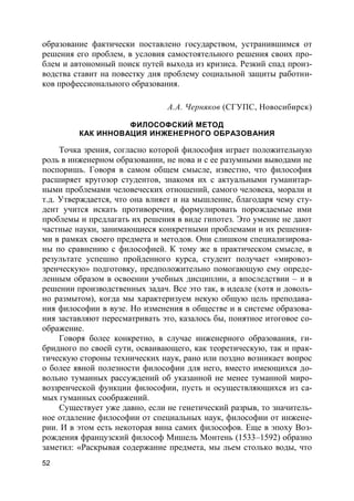 52
образование фактически поставлено государством, устранившимся от
решения его проблем, в условия самостоятельного решения своих про-
блем и автономный поиск путей выхода из кризиса. Резкий спад произ-
водства ставит на повестку дня проблему социальной защиты работни-
ков профессионального образования.
А.А. Черняков (СГУПС, Новосибирск)
ФИЛОСОФСКИЙ МЕТОД
КАК ИННОВАЦИЯ ИНЖЕНЕРНОГО ОБРАЗОВАНИЯ
Точка зрения, согласно которой философия играет положительную
роль в инженерном образовании, не нова и с ее разумными выводами не
поспоришь. Говоря в самом общем смысле, известно, что философия
расширяет кругозор студентов, знакомя их с актуальными гуманитар-
ными проблемами человеческих отношений, самого человека, морали и
т.д. Утверждается, что она влияет и на мышление, благодаря чему сту-
дент учится искать противоречия, формулировать порождаемые ими
проблемы и предлагать их решения в виде гипотез. Это умение не дают
частные науки, занимающиеся конкретными проблемами и их решения-
ми в рамках своего предмета и методов. Они слишком специализирова-
ны по сравнению с философией. К тому же в практическом смысле, в
результате успешно пройденного курса, студент получает «мировоз-
зренческую» подготовку, предположительно помогающую ему опреде-
ленным образом в освоении учебных дисциплин, а впоследствии – и в
решении производственных задач. Все это так, в идеале (хотя и доволь-
но размытом), когда мы характеризуем некую общую цель преподава-
ния философии в вузе. Но изменения в обществе и в системе образова-
ния заставляют пересматривать это, казалось бы, понятное итоговое со-
ображение.
Говоря более конкретно, в случае инженерного образования, ги-
бридного по своей сути, осваивающего, как теоретическую, так и прак-
тическую стороны технических наук, рано или поздно возникает вопрос
о более явной полезности философии для него, вместо имеющихся до-
вольно туманных рассуждений об указанной не менее туманной миро-
воззренческой функции философии, пусть и осуществляющихся из са-
мых гуманных соображений.
Существует уже давно, если не генетический разрыв, то значитель-
ное отдаление философии от специальных наук, философии от инжене-
рии. И в этом есть некоторая вина самих философов. Еще в эпоху Воз-
рождения французский философ Мишель Монтень (1533–1592) образно
заметил: «Раскрывая содержание предмета, мы льем столько воды, что
 