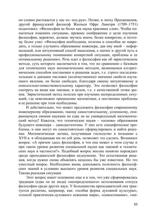 53
он словно растекается у нас из- под рук». Позже, в эпоху Просвещения,
другой французский философ Жюльен Офре Ламетри (1709–1751)
подытожил: «Философия не более как наука красивых слов». Чтобы по-
пытаться изменить ситуацию, прежнее соображение о цели изучения
философии, вероятно, должно звучать иначе, более конкретно, и поэто-
му более узко: «Философия необходима, полезна и способна не навре-
дить, а только улучшить образование инженера, дав ему иной – нефор-
мальный, или интуитивный способ мышления, а значит и другой путь к
профессиональному пониманию конкретной ситуации, проблемы и ее
оптимальному решению». Речь идет о философии как об эвристическом
методе, суть которого заключается в том, что по сравнению с базовым
для технических наук математическим методом, являющемся алгорит-
мическим способом постановки и решения задач, т.е. строго последова-
тельным и дающим числовое (количественное) значение свойств изуча-
емого явления, он более свободен, благодаря своему интуитивному и
описательно-повествовательному характеру. Это позволяет философии
смотреть на вещи как таковые, в целом, т.е. с качественной точки зре-
ния. Эвристический метод полезен при изучении неопределенных ситу-
аций, где невозможно применение математики, а постановка проблемы
и ее решение при этом необходимы.
И действительно, что может предложить философия современному
инженерному образованию, такому самостоятельному, успешному, опи-
рающемуся своими науками на едва ли не универсальный математиче-
ский метод? Кажется, что технические науки – «основа» образования
будущего инженера – самодостаточны. У них есть специфические про-
блемы, и они могут их самостоятельно сформулировать и найти реше-
ние. Математическая логика, получившая господство в познании с
XVII в. и обладающая им по сей день, позволяет это сделать. Возникает
вопрос: «А причем здесь философия, и что она может в этом случае и
при таком уровне развития специальной науки как таковой и техниче-
ских наук в частности?». Подобный вопрос вполне понятно порождает
среди преподавателей философии недоумение. Это естественная реак-
ция, когда нужно снова объяснять казалось бы уже известное. Но это
уместный вопрос. Необходимо вновь доказывать полезность философ-
ских знаний в условиях высокого уровня развития специальных наук.
Такова реальная ситуация.
Этот вопрос имеет основание еще и в том, что уже сформировалась
традиция (едва ли не мода) «неопределенного» истолкования статуса
философии среди других наук. У большинства преподавателей она трак-
туется различно, например, как: «особая форма духовной культуры»,
«способ практически-духовного освоения мира», «самосознание», «ми-
 