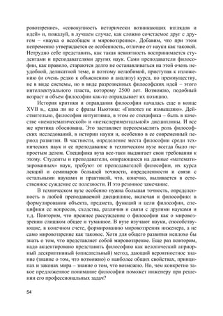 54
ровоззрение», «совокупность исторически возникающих взглядов и
идей» и, пожалуй, в лучшем случае, как сложно сочетаемое друг с дру-
гом – «наука о всеобщем и мировоззрение». Добавим, что при этом
непременно утверждается ее особенность, отличие от науки как таковой.
Нетрудно себе представить, как такая невнятность воспринимается сту-
дентами и преподавателями других наук. Сами преподаватели филосо-
фии, как правило, стараются долго не останавливаться на этой очень не-
удобной, деликатной теме, и поэтому нелюбимой, приступая к изложе-
нию (и очень редко к объяснению и анализу) курса, по преимуществу,
не в виде системы, но в виде разрозненных философских идей – этого
интеллектуального пласта, которому 2500 лет. Возможно, подобный
возраст и объем философии как-то оправдывает их позицию.
История критики и оправдания философии началась еще в конце
XVII в., едва ли не с фразы Ньютона: «Гипотез не измышляю». Дей-
ствительно, философия интуитивна, в этом ее специфика – быть в каче-
стве «нематематической» и «неэкспериментальной» дисциплины. И все
же критика обоснована. Это заставляет переосмыслить роль философ-
ских исследований, в истории науки и, особенно в ее современный пе-
риод развития. В частности, определение места философии среди тех-
нических наук и ее преподавание в техническом вузе всегда было не-
простым делом. Специфика вуза все-таки выдвигает свои требования к
этому. Студенты и преподаватели, опирающиеся на данные «математи-
зированных» наук, требуют от преподавателей философии, их курса
лекций и семинаров большей точности, определенности и связи с
остальными науками и практикой, что, конечно, выливается в есте-
ственное суждение ее полезности. И это резонное замечание.
В техническом вузе особенно нужна большая точность, определен-
ность в любой преподаваемой дисциплине, включая и философию: в
формулировании объекта, предмета, функций и цели философии, спе-
цифики ее вопросов, сходства, различия и связи с другими науками и
т.д. Повторим, что прежнее рассуждение о философии как о мировоз-
зрении слишком общее и туманное. В вузе изучают науки, способству-
ющие, в конечном счете, формированию мировоззрения инженера, а не
само мировоззрение как таковое. Хотя для общего развития неплохо бы
знать о том, что представляет собой мировоззрение. Еще раз повторим,
надо акцентировано представить философию как нелогический априор-
ный дескриптивный (описательный) метод, дающий вероятностное зна-
ние (знание о том, что возможно) о наиболее общих свойствах, принци-
пах и законах мира – знание о том, что возможно. Но, чем конкретно та-
кое предложенное понимание философии поможет инженеру при реше-
нии его профессиональных задач?
 