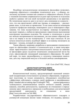 55
Подобные методологические возможности философии позволяют,
например, обратиться к специфике технического вуза – к общему, це-
лостному изучению техники как сложного и гибридного объекта. В вузе
с техникой постоянно соприкасается студент при изучении ее отдельных
свойств в рамках той или иной изучаемой дисциплины и на практике.
Но технические науки не дают и не могут дать понимание ее сущности –
того, что она представляет собой как таковая, ее инвариант, – рассмат-
ривая лишь, то или иное ее проявление. То же самое касается понимания
сущности профессии инженера, инженерного дела и инженерного обра-
зования, что пока осуществляется по-старому: инженер по-прежнему
выглядит творцом, а любая им придуманная и практически выполненная
конструкция пассивным изделием. Но техника и техническое в целом
все меньше воспринимаются пассивными, так как влияют обратной свя-
зью и на творца и на все человеческое. С этим надо считаться. И для
начала попытаться понять подобный эффект и по-новому посмотреть на
феномен – технику, который его производит.
Таким образом, например, разработка и преподавание специального
курса по «философии техники» в техническом вузе, а также популяри-
зация эвристического (интуитивно-описательного) метода на занятиях
по философии среди студентов технических специальностей могли бы
стать «философской» инновацией инженерного образования. По край-
ней мере, это шанс «разнообразить» и «усилить» инженерное мышле-
ние, дать ему творческий импульс к большей свободе самовыражения.
А.Ш. Руди (ОмГУПС, Омск)
ЦЕЛОСТНАЯ КАРТИНА МИРА
И КОМПЕТЕНТНОСТНЫЙ ПОДХОД
Компетентностный подход, предусмотренный нынешней концеп-
цией модернизации отечественного вузовского образования, подразуме-
вает подготовку не только специалиста, обладающего способностью
«эффективно действовать в рамках своей профессии и квалификации»
[http://standart.edu.ru/catalog.aspx?CatalogId=790], демонстрирующего
«совокупность взаимосвязанных качеств личности (знаний, умений,
навыков, способов деятельности), задаваемых по отношению к опреде-
ленному кругу предметов и процессов и необходимых для качественной
продуктивной деятельности по отношению к ним»
[http://www.niro.nnov.ru/?id=980].
Разработчикам государственного образовательного стандарта и
упомянутой концепции вполне также очевидно, что индивид, прошед-
 