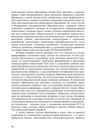 56
ший высшую ступень образования, должен быть пригоден к существо-
ванию в мире неопределенного круга предметов, процессов и явлений.
Предвидеть, в какой системе будет осуществлять свою профессиональ-
ную деятельность человек в условиях изменчивой социальной среды, не
дано даже представителям министерства образования. По этому случаю
в Федеральных государственных образовательных стандартах нового
поколения содержатся указания на универсальные (общекультурные)
компетенции, которыми просто должен обладать современный выпуск-
ник вуза: компетенция в области родного и иностранных языков; мате-
матическая и фундаментальная естественнонаучная и техническая, ком-
пьютерная, учебная, межличностная, межкультурная и социальная,
гражданская компетенции; компетенция предпринимательства; куль-
турная компетенция. Указанные способности «содействуют развитию
личности, активному взаимодействию и улучшению трудоустраиваемо-
сти» [http://rudocs.exdat.com/docs/index-63134.html#2869857].
История содержит немало примеров того, что значимы не столько
формулировки легитимных норм, сколько их исполнение. В силу раз-
личных обстоятельств в российских вузах явственно происходят изме-
нения, не удовлетворяющие требованию формирования и реализации
общекультурных компетенций. Речь идет о сокращении учебных про-
грамм фундаментальных дисциплин, об отказе отдельных факультетов и
направлений от преподавания дисциплин, «не соответствующих» про-
фессиональному профилю, о злоупотреблении тестированием как прак-
тически единственным способом контроля образовательной активности
студента и т.д. Надо отметить, что вузы не выглядят на общем фоне оте-
чественной образовательной среды стоящими особняком. В учреждения
высшего образования уже поступают учащиеся, не способные давать
ответы на вопросы открытого типа, не владеющие навыком пересказа и
систематизации информации, а порой и навыком беглого чтения. Обще-
известно при этом, что у абитуриентов преобладает не положительная, а
отрицательная мотивация: они не выбирают профессию, соответствую-
щую их призванию и личностным интересам, а идут путем отсеивания
тех специальностей, на которые поступить им не под силу. Например, на
гуманитарные факультеты поступают не знающие физику и математику,
на технические – молодые люди с плачевными результатами ЕГЭ по
русскому языку, истории, обществознанию и другим учебным предме-
там социогуманитарного профиля.
С одной стороны, система образования в целом тоже не является
оторванной от сложившейся социокультурной реальности, с ее «разо-
рванностью бытия», «безосновностью», развлекательностью, ориенти-
 