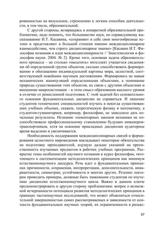 57
рованностью на визуальное, стремлению к легким способам деятельно-
сти, в том числе, образовательной.
С другой стороны, возвращаясь к конкретной образовательной про-
блематике, надо помнить, что большинство наук, по справедливому вы-
сказыванию И.Т. Касавина, «сохраняют в себе свои многообразные ис-
токи и представляют в большей степени именно междисциплинарное
взаимодействие, чем строго дисциплинарное знание» [Касавин И.Т. Фи-
лософия познания и идея междисциплинарности // Эпистемология и фи-
лософия науки. 2004. № 2]. Кроме того, основная задача образователь-
ного процесса – не столько «насытить» интеллект учащегося сведения-
ми об определенной группе объектов, сколько способствовать формиро-
ванию и обогащению индивидуальной картины мира, целостной, соот-
ветствующей новейшим научным достижениям. Формировать не навык
механических манипуляций определенными объектами, а понимание
природы существования этих объектов, их связи с другими объектами и
внешними макросистемами – в этом смысл образования высшего уровня
в отличие от ремесленной подготовки. С этой задачей без основательно-
го освоения фундаментальных дисциплин не справиться. И лишение
студентов технических специальностей изучать в некогда существовав-
ших учебных объемах, скажем, теоретическую физику и математику, а
студентов-гуманитариев, например, философию, не замедлило дать пе-
чальные результаты. Незнание элементарных законов механики не по-
способствовало профессиональному становлению будущих инженеров-
транспортников, хотя на освоение прикладных дисциплин аудиторное
время выделено и увеличивается.
Необходимость поддержания междисциплинарных связей и форми-
рования целостного мировидения накладывает некоторые обязательства
на подготовку преподавателей, идущую дальше указаний на преем-
ственность изучаемых предметов в рабочих учебных программах. Рас-
крытие темы особенностей научного познания в курсе философии, тяго-
теющего к систематизации методологических принципов как минимум
естественнонаучного дискурса. Речь идет о фундаментальных принци-
пах причинности, сохранения, интерпретации, дополнительности, инва-
риантности, симметрии, устойчивости и многих других. Резонно лекто-
рам приводить примеры, должные быть знакомыми студентам по изуче-
нию дисциплин естественнонаучного цикла. Важно в данном ключе
продемонстрировать и другую сторону проблематики: вопрос о возмож-
ной исчерпанности потенциала развития методологических принципов в
границах частнонаучных исследований, что может объясняться относи-
тельной завершенностью самих рассматриваемых в зависимости от кон-
текста фундаментальных научных теорий, их ограниченности в разъяс-
 