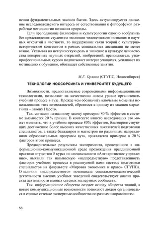 58
нении фундаментальных законов бытия. Здесь актуализируется движе-
ние исследовательского интереса от естествознания к философской раз-
работке методологии познания природы.
Если преподавание философии и культурологии сложно вообразить
без представления студентам эволюции человеческого познания и науч-
ных открытий в частности, то поддержание связи теорий с культурно-
историческим контекстом в рамках специальных дисциплин не менее
важно. Указывая на историческую роль и значение в культуре человече-
ства конкретных научных открытий, изобретений, преподаватель узко-
профессиональных курсов подпитывает интерес учащихся, усиливает их
мотивацию к обучению, обогащает собственные занятия.
М.Г. Орлова (СГУПС, Новосибирск)
ТЕХНОЛОГИИ НООСОРСИНГА И УНИВЕРСИТЕТ БУДУЩЕГО
Возможности, предоставляемые современными информационными
технологиями, позволяют на качественно новом уровне организовать
учебный процесс в вузе. Прежде чем обозначить ключевые моменты ис-
пользования этих возможностей, обратимся к одному из законов марке-
тинга – закону Парето.
Так, согласно названному закону примерно 80 % эффектов в систе-
ме вызывается 20 % причин. В контексте нашего исследования это мо-
жет означать, что в учебном процессе 80% эффектов, благоприятствую-
щих достижению более высоких качественных показателей подготовки
специалистов, а также бакалавров и магистров по различным направле-
ниям образовательных программ вуза, проявляется примерно в 20 %
факторов этого процесса.
Предварительные результаты эксперимента, проведенного в ин-
формационно-коммуникационной среде прохождения преддипломной
практики студентов 5 курса по специальности «Антикризисное управле-
ние», выявили так называемую «надпредметную» представленность
факторов учебного процесса в реализуемой нами системе подготовки
специалистов на факультете «Мировая экономика и право» СГУПСа.
О наличии «надпредметного» потенциала социально-педагогической
деятельности высших учебных заведений свидетельствует анализ про-
екта деятельности единых сетевых экспертных сообществ.
Так, информационное общество создает основу общества знаний, а
новые коммуникационные возможности позволяют людям организовать-
ся в единые сетевые экспертные сообщества по разным направлениям.
 
