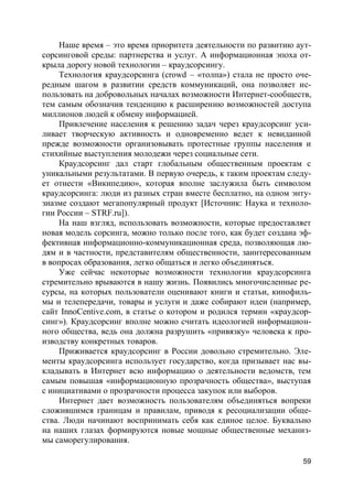 59
Наше время – это время приоритета деятельности по развитию аут-
сорсинговой среды: партнерства и услуг. А информационная эпоха от-
крыла дорогу новой технологии – краудсорсингу.
Технология краудсорсинга (crowd – «толпа») стала не просто оче-
редным шагом в развитии средств коммуникаций, она позволяет ис-
пользовать на добровольных началах возможности Интернет-сообществ,
тем самым обозначив тенденцию к расширению возможностей доступа
миллионов людей к обмену информацией.
Привлечение населения к решению задач через краудсорсинг уси-
ливает творческую активность и одновременно ведет к невиданной
прежде возможности организовывать протестные группы населения и
стихийные выступления молодежи через социальные сети.
Краудсорсинг дал старт глобальным общественным проектам с
уникальными результатами. В первую очередь, к таким проектам следу-
ет отнести «Википедию», которая вполне заслужила быть символом
краудсорсинга: люди из разных стран вместе бесплатно, на одном энту-
зиазме создают мегапопулярный продукт [Источник: Наука и техноло-
гии России – STRF.ru]).
На наш взгляд, использовать возможности, которые предоставляет
новая модель сорсинга, можно только после того, как будет создана эф-
фективная информационно-коммуникационная среда, позволяющая лю-
дям и в частности, представителям общественности, заинтересованным
в вопросах образования, легко общаться и легко объединяться.
Уже сейчас некоторые возможности технологии краудсорсинга
стремительно врываются в нашу жизнь. Появились многочисленные ре-
сурсы, на которых пользователи оценивают книги и статьи, кинофиль-
мы и телепередачи, товары и услуги и даже собирают идеи (например,
сайт InnoCentive.com, в статье о котором и родился термин «краудсор-
синг»). Краудсорсинг вполне можно считать идеологией информацион-
ного общества, ведь она должна разрушить «привязку» человека к про-
изводству конкретных товаров.
Приживается краудсорсинг в России довольно стремительно. Эле-
менты краудсорсинга использует государство, когда призывает нас вы-
кладывать в Интернет всю информацию о деятельности ведомств, тем
самым повышая «информационную прозрачность общества», выступая
с инициативами о прозрачности процесса закупок или выборов.
Интернет дает возможность пользователям объединяться вопреки
сложившимся границам и правилам, приводя к ресоциализации обще-
ства. Люди начинают воспринимать себя как единое целое. Буквально
на наших глазах формируются новые мощные общественные механиз-
мы саморегулирования.
 