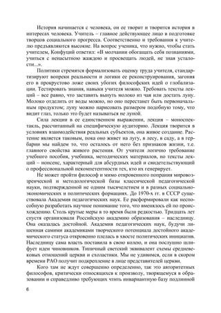 6
История начинается с человека, он ее творит и творится история в
интересах человека. Учитель – главное действующее лицо в подготовке
творцов социального прогресса. Соответственно и требования к учите-
лю предъявляются высокие. На вопрос ученика, что нужно, чтобы стать
учителем, Конфуций ответил: «В молчании обогащать себя познаниями,
учиться с ненасытною жаждою и просвещать людей, не зная устало-
сти...».
Политики стремятся формализовать оценку труда учителя, стандар-
тизируют вопреки реальности и логики ее реконструирования, загоняя
его в прокрустово ложе своих убогих философских идей о глобализа-
ции. Тестировать знания, навыки учителя можно. Требовать тексты лек-
ций – все равно, что заставить вынуть молоко из чая или достать луну.
Молоко отделить от воды можно, но оно перестанет быть первоначаль-
ным продуктом; луну можно нарисовать размером подобную тому, что
видит глаз, только это будет называться не луной.
Сила лекции в ее единственном выражении, лекция – моноспек-
такль, рассчитанный на специфическую аудиторию. Лекция творится в
условиях взаимодействия реальных субъектов, она живое создание. Рас-
тение является таковым, пока оно живет на лугу, в лесу, в саду, а в гер-
барии мы найдем то, что осталось от него без признаков жизни, т.е.
главного свойства живого растения. От учителя логично требование
учебного пособия, учебника, методических материалов, но тексты лек-
ций – нонсенс, характерный для абсурдных идей и свидетельствующий
о профессиональной некомпетентности тех, кто их генерирует.
Не может пройти философ и мимо откровенного попрания мировоз-
зренческой и методологической базы классической педагогической
науки, подтвержденной не одним тысячелетием и в разных социально-
экономических и политических формациях. До 1970-х гг. в СССР суще-
ствовала Академия педагогических наук. Ее расформировали как неспо-
собную разработать научное понимание того, что вменялось ей по проис-
хождению. Столь крутые меры в то время были редкостью. Тридцать лет
спустя организовали Российскую академию образования – наследницу.
Она оказалась достойной. Академия педагогических наук, будучи ли-
шенная самими академиками творческого потенциала достойного акаде-
мического статуса откровенно плелась в хвосте политических инициатив.
Наследницу сама власть поставила в свою колею, и она послушно шли-
фует идеи чиновников. Типичный светский эквивалент схемы средневе-
ковых отношений церкви и схоластики. Мы не удивимся, если в скором
времени РАО получит подкрепление в лице представителей церкви.
Кого там не ждут совершенно определенно, так это авторитетных
философов, критически относящихся к произволу, творящемуся в обра-
зовании и справедливо требующих чтить инвариантную базу подлинной
 