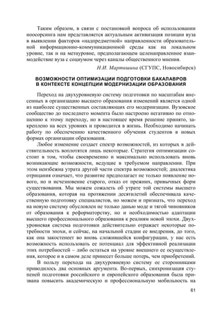 61
Таким образом, в связи с постановкой вопроса об использовании
ноосорсинга нам представляется актуальным активизация позиции вуза
в выявлении факторов «надпредметной» направленности образователь-
ной информационно-коммуникационной среды как на локальном
уровне, так и на метауровне, предполагающем целенаправленное взаи-
модействие вуза с социумом через каналы общественного мнения.
Н.И. Мартишина (СГУПС, Новосибирск)
ВОЗМОЖНОСТИ ОПТИМИЗАЦИИ ПОДГОТОВКИ БАКАЛАВРОВ
В КОНТЕКСТЕ КОНЦЕПЦИИ МОДЕРНИЗАЦИИ ОБРАЗОВАНИЯ
Переход на двухуровневую систему подготовки по масштабам вне-
сенных в организацию высшего образования изменений является одной
из наиболее существенных составляющих его модернизации. Вузовское
сообщество до последнего момента было настроено негативно по отно-
шению к этому переходу, но в настоящее время решение принято, за-
креплено на всех уровнях и проводится в жизнь. Необходимо начинать
работу по обеспечению качественного обучения студентов в новых
формах организации образования.
Любое изменение создает спектр возможностей, из которых в дей-
ствительность воплотятся лишь некоторые. Стратегия оптимизации со-
стоит в том, чтобы своевременно и максимально использовать вновь
возникающие возможности, ведущие в требуемом направлении. При
этом неизбежна утрата другой части спектра возможностей; диалектика
отрицания означает, что развитие предполагает не только появление но-
вого, но и исчезновение старого, отказ от прежних, привычных форм
существования. Мы можем сожалеть об утрате той системы высшего
образования, которая на протяжении десятилетий обеспечивала каче-
ственную подготовку специалистов, но можем и признать, что переход
на новую систему обусловлен не только данью моде и тягой чиновников
от образования к реформаторству, но и необходимостью адаптации
высшего профессионального образования к реалиям новой эпохи. Двух-
уровневая система подготовки действительно отражает некоторые по-
требности эпохи, и сейчас, на начальной стадии ее внедрения, до того,
как она закостенеет во вновь сложившейся конфигурации, у нас есть
возможность использовать ее потенциал для эффективной реализации
этих потребностей – либо остаться на уровне внешнего ее осуществле-
ния, которое и в самом деле принесет больше потерь, чем приобретений.
В пользу перехода на двухуровневую систему ее сторонниками
приводилось два основных аргумента. Во-первых, синхронизация сту-
пеней подготовки российского и европейского образования была при-
звана повысить академическую и профессиональную мобильность на
 