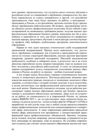62
всех уровнях: предполагалось, что студенты смогут сочетать обучение в
российских вузах со стажировкой в зарубежных университетах, без про-
блем переводиться из одного университета в другой, что российские
преподаватели тоже чаще будут выезжать на работу, а иностранцы –
преподавать в России, и что российские дипломы охотнее будут призна-
ваться зарубежными работодателями. Во-вторых, двухуровневая систе-
ма обещала сделать профессиональную подготовку более гибкой и ори-
ентированной на меняющиеся требования рынка: получив высшее про-
фессиональное образование базового уровня, выпускник мог бы в даль-
нейшем, в зависимости от того, как будет складываться его профессио-
нальная карьера, продолжить обучение в магистратуре соответствующе-
го профиля либо выбирать необходимые программы дополнительного
образования.
Первая из этих задач оказалась относительно слабо поддержанной
проведенной модернизацией. Прежде всего выяснилось, что доступ-
ность зарубежных стажировок для студентов и преподавателей опреде-
ляется не столько структурой образования, сколько другими факторами
(например, уровнем грантовой поддержки). Массовой академическая
мобильность, особенно в сибирских вузах, в результате так и не стала.
Дипломы европейских вузов, вопреки ожиданиям, тоже не вызвали осо-
бого энтузиазма у российских работодателей. А стоит ли специальными
мерами поддерживать отъезд специалистов, получивших высшее обра-
зование в России, на работу за границу – вообще отдельный вопрос.
А вот вторая задача, безусловно, отражает изменившуюся экономи-
ческую и социальную реальность. Постиндустриальная динамика про-
изводства вынудила граждан отказаться от концепции «конечного обра-
зования», в соответствии с которой человек получает в вузе подготовку,
в целом достаточную для профессиональной деятельности на протяже-
нии всей жизни. Нормальной становится ситуация, когда работник рас-
сматривает первое высшее образование именно как базовое, предпола-
гающее в дальнейшем обязательное доучивание. Даже если он устроит-
ся на работу по специальности (а в современной России, по данным
опроса ВЦИОМ 2012 г., на это рассчитывает лишь немногим более по-
ловины студентов вузов [см.: wciom.ru/index.php?id=459&uid=112358]) и
проработает на ней долгие годы, ему в любом случае придется осваивать
новые профессиональные технологии или специализироваться в конкрет-
ной сфере деятельности. А чаще современным работникам приходится
менять сферу деятельности или предприятие, с соответствующей транс-
формацией круга профессиональных обязанностей. Наконец, ситуация,
когда человек, получив, например, диплом инженера, устраивается на ра-
боту менеджера по продажам, тоже не редкость. Не случайно современ-
ные студенты уже считают целью высшего образования диплом как тако-
 