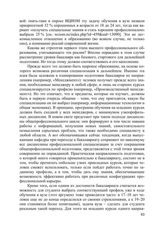 63
вой: опять-таки в опросе ВЦИОМ эту задачу обучения в вузе назвали
приоритетной 32 % опрошенных в возрасте от 18 до 24 лет, тогда как ва-
риант «получить специальные знания и стать хорошим профессионалом»
выбрали 25 % [см.: wciom.ru/index.php?id=459&uid=13090]. Это не лег-
комысленное отношение к образованию (во всяком случае, не только
оно), а понимание реалий современной жизни.
Какова же стратегия первого этапа высшего профессионального об-
разования, учитывающего эти реалии? Вполне оправдано в этом случае
рассмотрение уровня бакалавра как базового, стартового для дальнейшей
подготовки. Но тогда этому должно соответствовать и его наполнение.
Прежде всего это должно быть широкое образование, на основе ко-
торого возможна различная специализация в дальнейшем. Именно эта
идея была заложена в планировании подготовки бакалавров по направ-
лениям (например, «Менеджмент»): человек получает прежде всего зна-
ния, необходимые менеджеру в любой сфере, и лишь на старших курсах
специализируется по профилю (например, «Производственный менедж-
мент»). Но это означает, что и предметы, которые он изучает, должны
быть в первую очередь общими – теми, что ему пригодятся, какую бы
специализацию он ни выбрал (например, информационные технологии и
общая экономика). В принципе, программа обучения на младших курсах
должна быть сходной у всех менеджеров, с минимумом узкопрофиль-
ных дисциплин. В новом свете предстают при таком подходе дисципли-
ны общепрофессионального цикла: они формируют в том числе навыки
работы с информацией, получения новых знаний, самостоятельного
осмысления серьезных проблем, что также необходимо специалисту в
любой области. А вот обозначившаяся сейчас тенденция, когда выпус-
кающие кафедры при переходе к бакалавриату сохраняют по максимуму
все дисциплины профессиональной специализации за счет сокращения
общепрофессиональной подготовки, представляется с этой точки зрения
совершенно не оправданной. Практическая направленность подготовки,
о которой много говорится применительно к бакалавриату, состоит не в
том, чтобы прочитать побольше узких прикладных курсов, которые че-
ловек сможет использовать, только если пойдет работать точно по за-
данному профилю, а в том, чтобы дать ему знания, обеспечивающие
возможность эффективно работать при различных конфигурациях про-
фессиональной карьеры.
Кроме того, если одним из достоинств бакалавриата считается воз-
можность для студента выбрать соответствующий профиль уже в ходе
обучения в вузе (этот аргумент тоже приводится часто: в 17–18 лет че-
ловек еще не до конца определился со своими стремлениями, а к 19–20
они становятся более понятными), задача вуза – сделать для студента
реальным такой переход. Для этого на младших курсах одного направ-
 