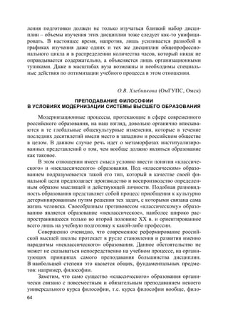 64
ления подготовки должен не только изучаться близкий набор дисци-
плин – объемы изучения этих дисциплин тоже следует как-то унифици-
ровать. В настоящее время, напротив, лишь усиливается разнобой в
графиках изучения даже одних и тех же дисциплин общепрофессио-
нального цикла и в распределении количества часов, который никак не
оправдывается содержательно, а объясняется лишь организационными
тупиками. Даже в масштабах вуза возможны и необходимы специаль-
ные действия по оптимизации учебного процесса в этом отношении.
О.В. Хлебникова (ОмГУПС, Омск)
ПРЕПОДАВАНИЕ ФИЛОСОФИИ
В УСЛОВИЯХ МОДЕРНИЗАЦИИ СИСТЕМЫ ВЫСШЕГО ОБРАЗОВАНИЯ
Модернизационные процессы, протекающие в сфере современного
российского образования, на наш взгляд, довольно органично вписыва-
ются в те глобальные общекультурные изменения, которые в течение
последних десятилетий имели место в западном и российском обществе
в целом. В данном случае речь идет о метаморфозах институализиро-
ванных представлений о том, чем вообще должно являться образование
как таковое.
В этом отношении имеет смысл условно ввести понятия «классиче-
ского» и «неклассического» образования. Под «классическим» образо-
ванием подразумевается такой его тип, который в качестве своей фи-
нальной цели предполагает производство и воспроизводство определен-
ным образом мыслящей и действующей личности. Подобная разновид-
ность образования представляет собой процесс приобщения к культурно
детерминированным путям решения тех задач, с которыми связана сама
жизнь человека. Своеобразным противовесом «классическому» образо-
ванию является образование «неклассическое», наиболее широко рас-
пространившееся только во второй половине XX в. и ориентированное
всего лишь на учебную подготовку к какой-либо профессии.
Совершенно очевидно, что современное реформирование россий-
ской высшей школы протекает в русле становления и развития именно
парадигмы «неклассического» образования. Данное обстоятельство не
может не сказываться непосредственно на учебном процессе, на органи-
зующих принципах самого преподавания большинства дисциплин.
В наибольшей степени это касается общих, фундаментальных предме-
тов: например, философии.
Заметим, что само существо «классического» образования органи-
чески связано с повсеместным и обязательным преподаванием некоего
универсального курса философии, т.е. курса философии вообще, фило-
 